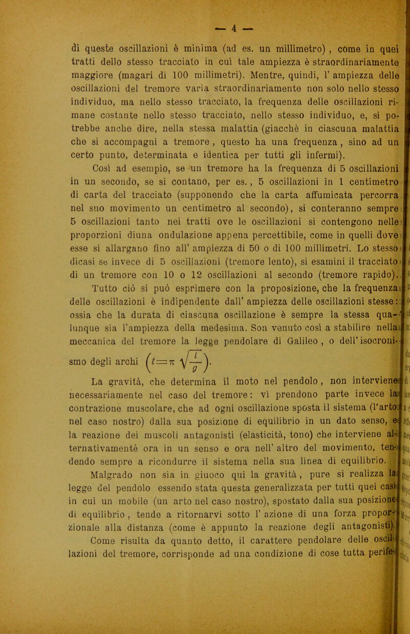 dì queste oscillazioni è mìnima (ad es. un millimetro) , come in quei tratti dello stesso tracciato in cui tale ampiezza è straordinariamente I maggiore (magari di 100 millimetri). Mentre, quindi, 1’ ampiezza delle I oscillazioni del tremore varia straordinariamente non solo nello stesso I individuo, ma nello stesso tracciato, la frequenza delle oscillazioni ri- I mane costante nello stesso tracciato, nello stesso individuo, e, si po- I trebbe anche dire, nella stessa malattia (giacché in ciascuna malattia I che si accompagni a tremore , questo ha una frequenza , sino ad un I certo punto, determinata e identica per tutti gli infermi). Così ad esempio, se un tremore ha la frequenza di 5 oscillazioni I in un secondo, se si contano, per es., 5 oscillazioni in 1 centimetro I di carta del tracciato (supponendo che la carta affumicata percorra I nel suo movimento un centimetro al secondo), si conteranno sempre I 5 oscillazioni tanto nei tratti ove le oscillazioni si contengono nelle I proporzioni diuna ondulazione appena percettibile, come in quelli dove I esse si allargano fino all’ ampiezza di 50 o di 100 millimetri. Lo stesso J* dicasi se invece di 5 oscillazioni (tremore lento), si esamini il tracciatoli di un tremore con 10 o 12 oscillazioni al secondo (tremore rapido). I; Tutto ciò si può esprimere con la proposizione, che la frequenza! ^ delle oscillazioni è indipendente dall’ampiezza delle oscillazioni stesse ossia che la durata di ciascuna oscillazione è sempre la stessa qua-l lunque sia l’ampiezza della medesima. Son venuto cosi a stabilire nella Ict meccanica del tremore la legge pendolare di Galileo, o dell’isocroni-1 La gravità, che determina il moto nel pendolo , non intervienetfii necessariamente nel caso del tremore: vi prendono parte invece lallat contrazione muscolare, che ad ogni oscillazione sposta il sistema (l’arto jjc nel caso nostro) dalla sua posizione di equilibrio in un dato senso, la reazione dei muscoli antagonisti (elasticità, tono) che interviene al-Ime] ternativamenté ora in un senso e ora nell’ altro del movimento, ten-ii^j dendo sempre a ricondurre il sistema nella sua linea di equilibrio, j|^|, Malgrado non sia in giuoco qui la gravità, pure si realizza lalL legge del pendolo essendo stata questa generalizzata per tutti quei casti in cui un mobile (un arto nel caso nostro), spostato dalla sua posizione! di equilibrio , tende a ritornarvi sotto 1’ azione di una forza propor- zionale alla distanza (come è appunto la reazione degli antagonisti).I Come risulta da quanto detto, il carattere pendolare delle oscilli.: lazioni del tremore, corrisponde ad una condizione di cose tutta perife-