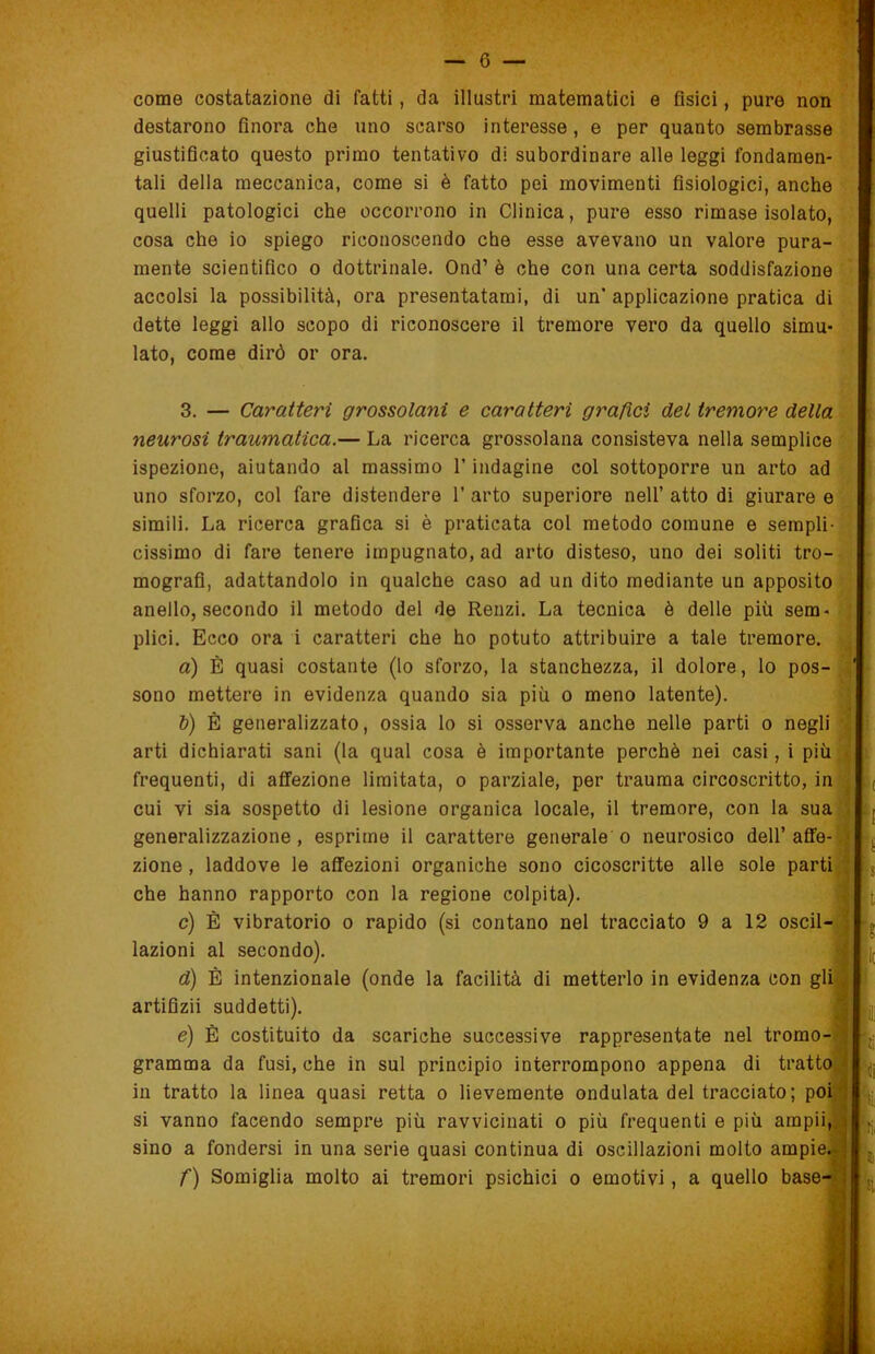 G — come costatazione di fatti, da illustri matematici e fisici, pure non destarono finora che uno scarso interesse, e per quanto sembrasse giustificato questo primo tentativo di subordinare alle leggi fondamen- tali della meccanica, come si è fatto pei movimenti fisiologici, anche quelli patologici che occorrono in Clinica, pure esso rimase isolato, cosa che io spiego riconoscendo che esse avevano un valore pura- mente scientifico o dottrinale. Ond’ è che con una certa soddisfazione accolsi la possibilità, ora presentatami, di un’ applicazione pratica di dette leggi allo scopo di riconoscere il tremore vero da quello simu- lato, come dirò or ora. 3. — Caratteri grossolani e caratteri grafici del tremore della neurosi traumatica.— La ricerca grossolana consisteva nella semplice ispezione, aiutando al massimo l’indagine col sottoporre un arto ad uno sforzo, col fare distendere 1’ arto superiore nell’ atto di giurare e simili. La ricerca grafica si è praticata col metodo comune e sempli- cissimo di fare tenere impugnato, ad arto disteso, uno dei soliti tro- mografi, adattandolo in qualche caso ad un dito mediante un apposito anello, secondo il metodo del de Renzi. La tecnica è delle più sem- plici. Ecco ora i caratteri che ho potuto attribuire a tale tremore. a) È quasi costante (lo sforzo, la stanchezza, il dolore, lo pos- sono mettere in evidenza quando sia più o meno latente). b) È generalizzato, ossia lo si osserva anche nelle parti o negli arti dichiarati sani (la qual cosa è importante perchè nei casi, i più * frequenti, di affezione limitata, o parziale, per trauma circoscritto, in cui vi sia sospetto di lesione organica locale, il tremore, con la sua generalizzazione , esprime il carattere generale o neurosico dell’ affé- • zione , laddove le affezioni organiche sono cicoscritte alle sole parti che hanno rapporto con la regione colpita). c) È vibratorio o rapido (si contano nel tracciato 9 a 12 oscil- lazioni al secondo). d) È intenzionale (onde la facilità di metterlo in evidenza con gli artifizii suddetti). è) È costituito da scariche successive rappresentate nel tromo- ; gramma da fusi, che in sul principio interrompono appena di tratto in tratto la linea quasi retta o lievemente ondulata del tracciato ; poi si vanno facendo sempre più ravvicinati o più frequenti e più ampii,,.i sino a fondersi in una serie quasi continua di oscillazioni molto ampie.-] f) Somiglia molto ai tremori psichici o emotivi, a quello base- .