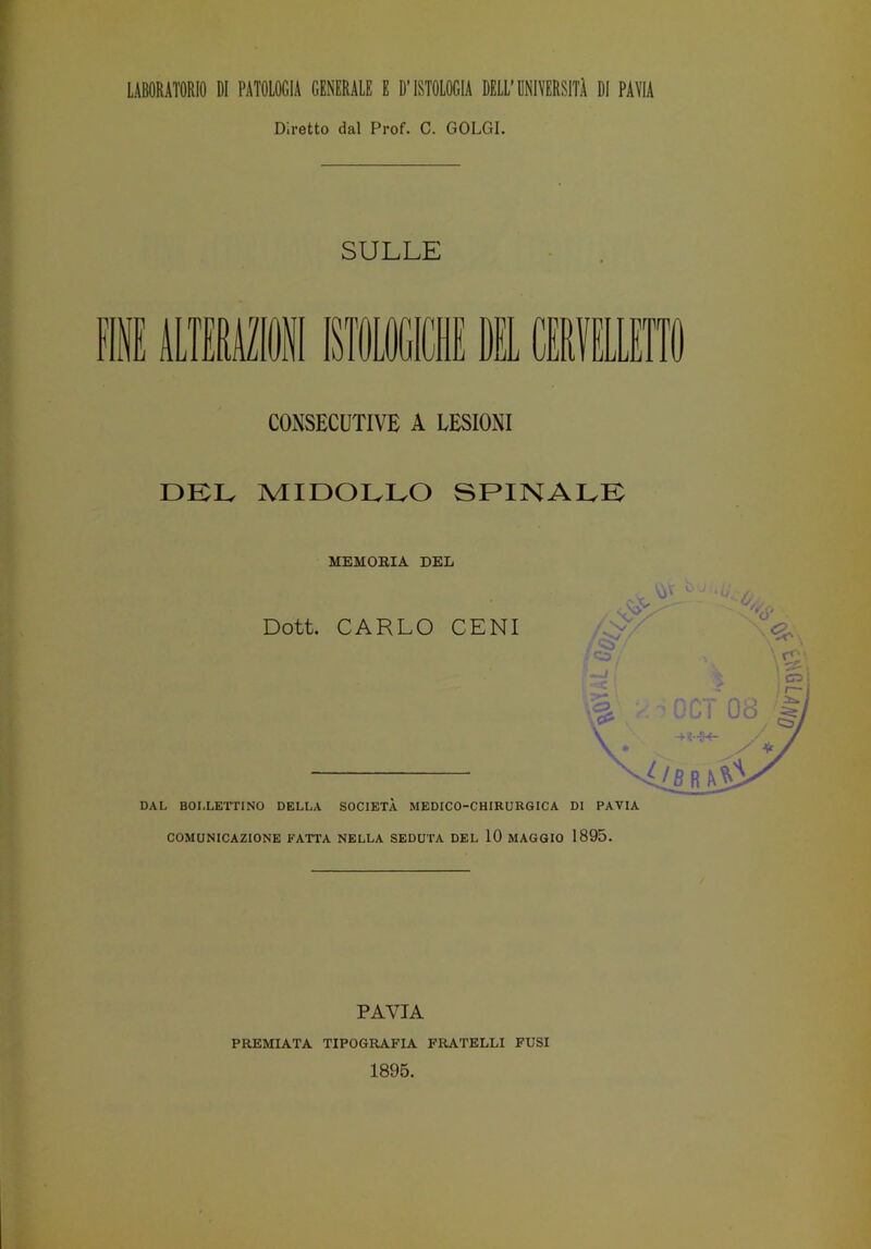 Diretto dal Prof. C. GOLGI. SULLE CONSECUTIVE A LESIONI DEL MIDOLLO SPINALE MEMORIA DEL Dott. CARLO CENI DAL BOI.LETTINO DELLA SOCIETÀ MEDICO-CHIRURGICA DI PAVIA COMUNICAZIONE FATTA NELLA SEDUTA DEL 10 MAGGIO 1895. PAVIA PREMIATA TIPOGRAFIA FRATELLI FUSI 1895.