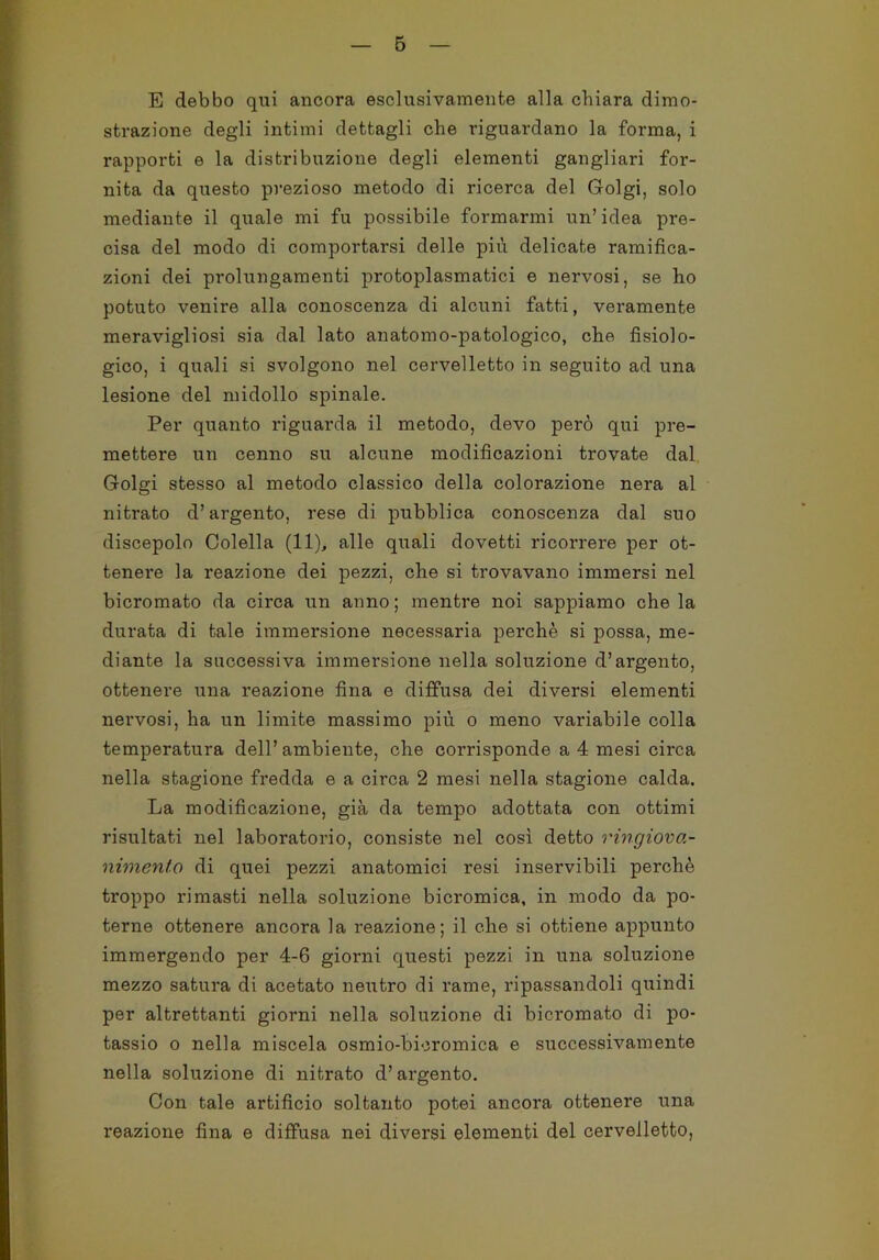 B E debbo qui ancora esclusivamente alla chiara dimo- strazione degli intimi dettagli che riguardano la forma, i rapporti e la distribuzione degli elementi gangliari for- nita da questo prezioso metodo di ricerca del Golgi, solo mediante il quale mi fu possibile formarmi un’idea pre- cisa del modo di comportarsi delle più delicate ramifica- zioni dei prolungamenti protoplasmatici e nervosi, se ho potuto venire alla conoscenza di alcuni fatti, veramente meravigliosi sia dal lato anatomo-patologico, che fisiolo- gico, i quali si svolgono nel cervelletto in seguito ad una lesione del midollo spinale. Per quanto riguarda il metodo, devo però qui pre- mettere un cenno su alcune modificazioni trovate dal Golgi stesso al metodo classico della colorazione nera al nitrato d’argento, rese di pubblica conoscenza dal suo discepolo Colella (11), alle quali dovetti ricorrere per ot- tenere la reazione dei pezzi, che si trovavano immersi nel bicromato da circa un anno ; mentre noi sappiamo che la durata di tale immersione necessaria perchè si possa, me- diante la successiva immersione nella soluzione d’argento, ottenere una reazione fina e diffusa dei diversi elementi nervosi, ha un limite massimo più o meno variabile colla temperatura dell’ambiente, che coi’risponde a 4 mesi circa nella stagione fredda e a circa 2 mesi nella stagione calda. La modificazione, già da tempo adottata con ottimi risultati nel laboratorio, consiste nel così detto ringiova- nimento di quei pezzi anatomici resi inservibili perchè troppo rimasti nella soluzione bicromica, in modo da po- terne ottenere ancora la reazione; il che si ottiene appunto immergendo per 4-6 giorni questi pezzi in una soluzione mezzo satura di acetato neutro di rame, ripassandoli quindi per altrettanti giorni nella soluzione di bici'omato di po- tassio o nella miscela osmio-bioromica e successivamente nella soluzione di nitrato d’argento. Con tale artificio soltanto potei ancora ottenere una reazione fina e diffusa nei diversi elementi del cervelletto,