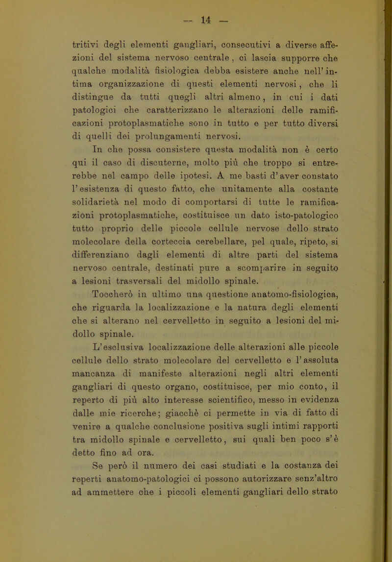 tritivi degli elementi gangliari, consecutivi a diverse affe- zioni del sistema nervoso centrale , ci lascia supporre che qualche modalità fisiologica debba esistere anche nell’ in- tima organizzazione di questi elementi nervosi, che li distingue da tutti quegli altri almeno, in cui i dati patologici che caratterizzano le alterazioni delle ramifi- cazioni protoplasmatiche sono in tutto e per tutto diversi di quelli dei prolungamenti nervosi. In che possa consistere questa modalità non è certo qui il caso di discuterne, molto più che troppo si entre- rebbe nel campo delle ipotesi. A me basti d’aver constato l’esistenza di questo fatto, che unitamente alla costante solidarietà nel modo di comportarsi di tutte le ramifica- zioni protoplasmatiche, costituisce un dato isto-patolcgico tutto proprio delle piccole cellule nervose dello strato molecolare deila corteccia cerebellare, pel quale, ripeto, si differenziano dagli elementi di altre parti del sistema nervoso centrale, destinati pure a scomparire in seguito a lesioni trasversali del midollo spinale. Toccherò in ultimo una questione anatomo-fisiologica, che riguarda la localizzazione e la natura degli elementi che si alterano nel cervelletto in seguito a lesioni del mi- dollo spinale. L’esclusiva localizzazione delle alterazioni alle piccole cellule dello strato molecolare del cervelletto e l’assoluta mancanza di manifeste alterazioni negli altri elementi gangliari di questo organo, costituisce, per mio conto, il reperto di più alto interesse scientifico, messo in evidenza dalle mie ricerche; giacché ci permette in via di fatto di venire a qualche conclusione positiva sugli intimi rapporti tra midollo spinale e cervelletto, sui quali ben poco s’è detto fino ad ora. Se però il numero dei casi studiati e la costanza dei reperti anatomo-patologici ci possono autorizzare senz’altro ad ammettei'e che i piccoli elementi gangliari dello strato