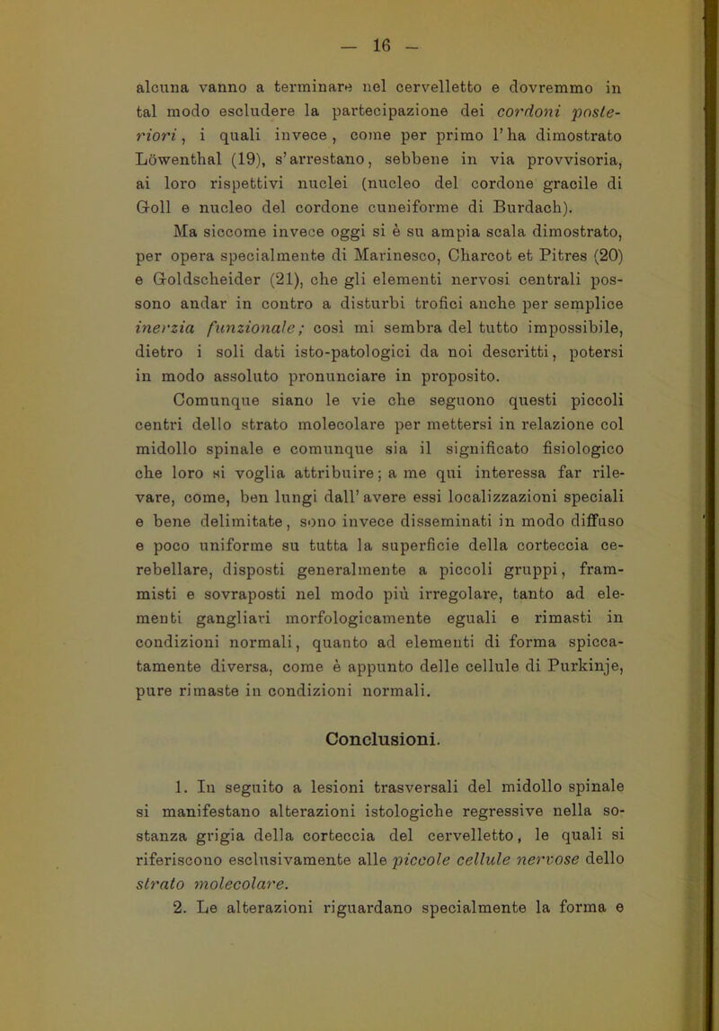 alcuna vanno a terminare nel cervelletto e dovremmo in tal modo escludere la partecipazione dei cordoni poste- riori , i quali invece, come per primo l’ha dimostrato Lòwenthal (19), s’arrestano, sebbene in via provvisoria, ai loro rispettivi nuclei (nucleo del cordone gracile di Goll e nucleo del cordone cuneiforme di Burdach). Ma siccome invece oggi si è su ampia scala dimostrato, per opera specialmente di Marinesco, Charcot et Pitres (20) e Groldscheider (21), che gli elementi nervosi centrali pos- sono andar in contro a disturbi trofici anche per semplice inei'zia funzionale ; cosi mi sembra del tutto impossibile, dietro i soli dati isto-patologici da noi descritti, potersi in modo assoluto pronunciare in proposito. Comunque siano le vie che seguono questi piccoli centri dello strato molecolare per mettersi in relazione col midollo spinale e comunque sia il significato fisiologico che loro si voglia attribuire ; a me qui interessa far rile- vare, come, ben lungi dall’avere essi localizzazioni speciali e bene delimitate, sono invece disseminati in modo diffuso e poco uniforme su tutta la superficie della corteccia ce- rebellare, disposti generalmente a piccoli gruppi, fram- misti e sovraposti nel modo più irregolare, tanto ad ele- menti gangliari morfologicamente eguali e rimasti in condizioni normali, quanto ad elementi di forma spicca- tamente diversa, come è appunto delle cellule di Purkinje, pure rimaste in condizioni normali. Conclusioni. 1. In seguito a lesioni trasversali del midollo spinale si manifestano alterazioni istologiche regressive nella so- stanza grigia della corteccia del cervelletto, le quali si riferiscono esclusivamente alle piccole cellule nervose dello strato molecolare. 2. Le alterazioni riguardano specialmente la forma e