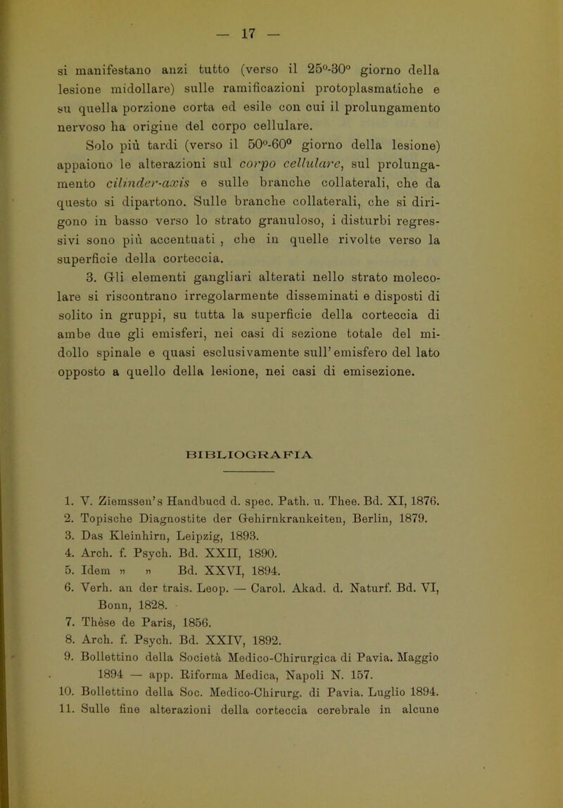 si manifestano anzi tutto (verso il 25°-30° giorno della lesione midollare) sulle ramificazioni protoplasmatiche e su quella porzione corta ed esile con cui il prolungamento nervoso ha origine del corpo cellulare. Solo più tardi (verso il 50°-60° giorno della lesione) appaiono le alterazioni sul corpo cellulare, sul prolunga- mento cilinder-axis e sulle branche collaterali, che da questo si dipartono. Sulle branche collaterali, che si diri- gono in basso verso lo strato granuloso, i disturbi regres- sivi sono più accentuati , che in quelle rivolte verso la superficie della corteccia. 3. Gli elementi gangliari alterati nello strato moleco- lare si ìdscontrano irregolarmente disseminati e disposti di solito in gruppi, su tutta la superficie della corteccia di ambe due gli emisferi, nei casi di sezione totale del mi- dollo spinale e quasi esclusivamente sull’emisfero del lato opposto a quello della lesione, nei casi di emisezione. BIBLIOGRAFIA 1. V. Ziemssen’s Handbucd d. spec. Patii, u. Thee. Bd. XI, 1876. 2. Topische Diagnostite dei* G-ekirnkrankeiten, Berlin, 1879. 3. Das Kleinhirn, Leipzig, 1893. 4. Arch. f. Psych. Bd. XXH, 1890. 5. Idem » » Bd. XXVI, 1894. 6. Verk. an der trais. Loop. — Carol. Akad. d. Naturf. Bd. VI, Bonn, 1828. 7. Tkèse de Paris, 1856. 8. Arck. f. Psyck. Bd. XXIV, 1892. 9. Bollettino della Società Medico-Ckirurgica di Pavia. Maggio 1894 — app. Riforma Medica, Napoli N. 157. 10. Bollettino della Soc. Medico-Ckirurg. di Pavia. Luglio 1894. 11. Sulle fine alterazioni della corteccia cerebrale in alcune