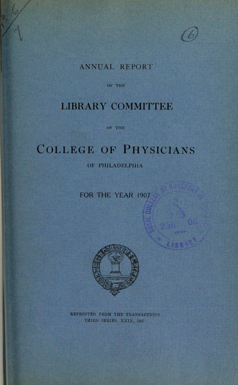 ANNUAL RE PORI’ % OF THE LIBRARY COMMITTEE OF THE College of Physicians OF PHILADELPHIA FOR THE YEAR 1907 REPRINTED FROM THE TRANSACTIONS THIRD SERIES, XXIX, 1907