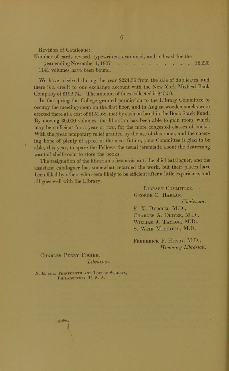 Revision of Catalogue: Number of cards revised, typewritten, examined, and indexed for the year ending November 1,1907 18,220 1141 volumes have been bound. We have received during the year S224.36 from the sale of duplicates, and there is a credit to our exchange account with the New York Medical Book Company of §192.74. The amount of fines collected is $45.50. In the spring the College granted permission to the Library Committee to occupy the meeting-room on the first floor, and in August wooden stacks were erected there at a cost of SI 51.68, met by cash on hand in the Book Stack Fund. By moving 30,000 volumes, the librarian has been able to gain room, which may be sufficient for a year or two, for the more congested classes of books. With the great temporary relief granted by the use of this room, and the cheer- ing hope of plenty of space in the near future, your Committee is glad to be able, this year, to spare the Fellows the usual jeremiade about the distressing want of shelf-room to store the books. The resignation of the librarian’s first assistant, the chief cataloguer, and the assistant cataloguer has somewhat retarded the work, but their places have been filled by others who seem likely to be efficient after a little experience, and all goes well with the Library. Library Committee. George C. Harlan, Chairman. F. X. Dercum, M.D., Charles A. Oliver, M.D., William J. Taylor, M.D., S. Weir Mitchell, M.D. Charles Perry Fisher, Librarian. Frederick P. Henry, M.D., Honorary Librarian. N. E. con. Thirteenth and Locust Streets. Philadelphia, U. S. A.