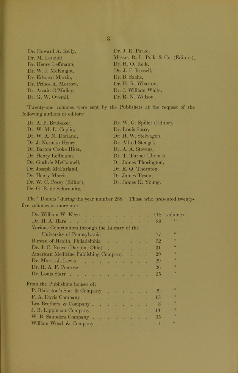 Dr. Howard A. Kelly, Dr. M. Landolt, Dr. Henry Leffmann, Dr. W. J. McKnight, Dr. Edward Martin, Dr. Prince A. Morrow, Dr. Austin O’Malley, Dr. G. W. Overall, Twenty-one volumes were sent by following authors or editors: Dr. A. P. Brubaker, Dr. W. M. L. Coplin, Dr. W. A. N. Dorland, Dr. J. Norman Henry, Dr. Barton Cooke Hirst, Dr. Henry Leffmann, Dr. Guthrie McConnell, Dr. Joseph McFarland, Dr. Henry Morris, Dr. W. C. Posey (Editor), Dr. G. E. de Schweinitz, Dr. J. R. Parke, Messrs. R. L. Polk & Co. (Editors), Dr. H. O. Reik, Dr. J. F. Russell, Dr. B. Sachs, Dr. H. R. Wharton, Dr. J. William White, Dr. R. N. Willson. the Publishers at the request of the Dr. W. G. Spiller (Editor), Dr. Louis Starr, Dr. H. W. Stelwagon, Dr. Alfred Stengel, Dr. A. A. Stevens, Dr. T. Turner Thomas, Dr. James Thorington, Dr. E. Q. Thornton, Dr. James Tyson, Dr. James Iv. Young. The “Donors” during the year number 288. Those who presented twenty- five volumes or more are: Dr. William W. Keen Dr. H. A. Hare Various Contributors through the Library of the University of Pennsylvania Bureau of Health, Philadelphia Dr. J. C. Reeve (Dayton, Ohio) American Medicine Publishing Company. Dr. Morris J. Lewis Dr. R. A. F. Penrose Dr. Louis Starr 118 volumes S9 52 31 29 29 26 From the Publishing houses of: P. Blakiston’s Son & Company 29 F. A. Davis Company 13 Lea Brothers & Company 3 J. B. Lippincott Company 14 W. B. Saunders Company ........ 35