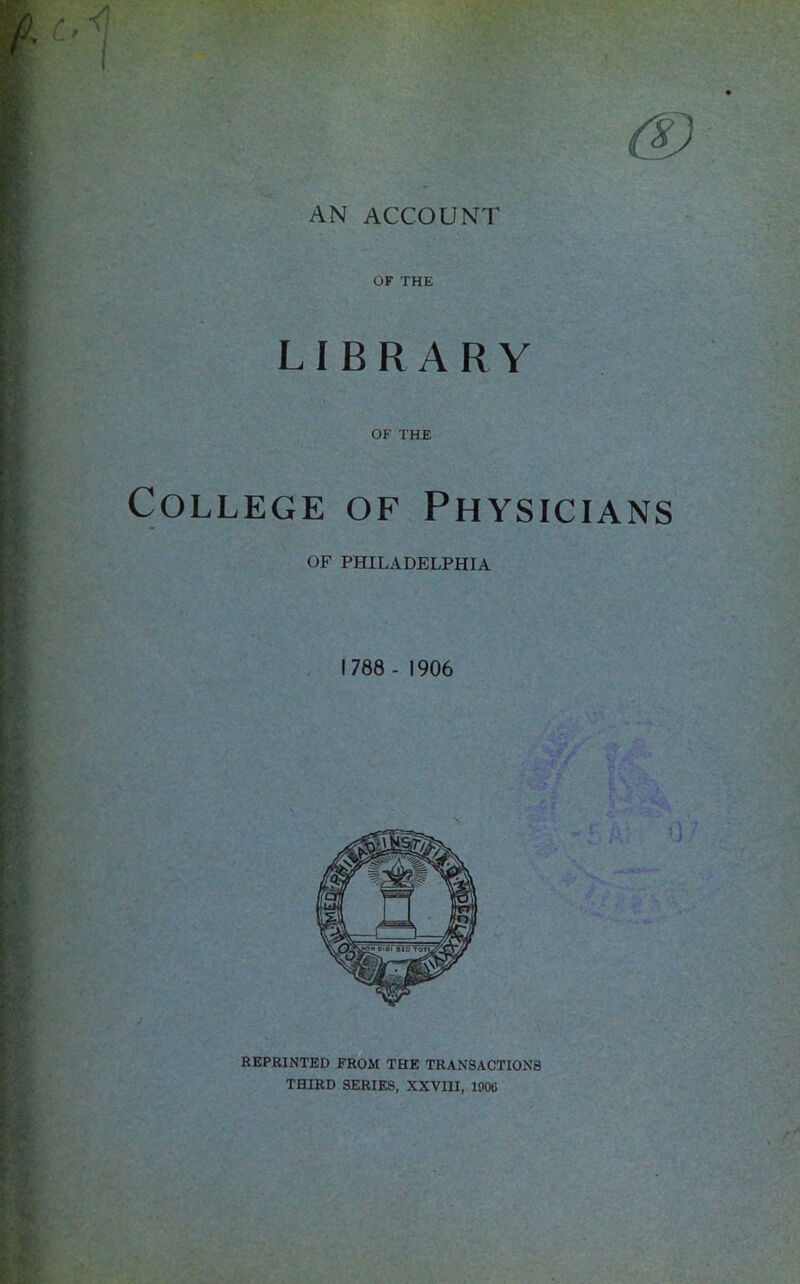 AN ACCOUNT OF THE LIBRARY OF THE College of Physicians OF PHILADELPHIA 1788 - 1906 REPRINTED FROM THE TRAN3ACTION8 THIRD SERIES, XXVIII, 1906