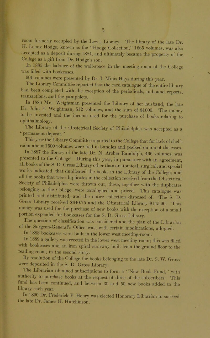 o room formerly occupied by the Lewis Library. The library of the late Dr. H. Lenox Hodge, known as the “Hodge Collection,” 10G5 volumes, was also accepted as a deposit during 1884, and ultimately became the property of the College as a gift from Dr. Hodge’s son. In 1885 the balance of the wall-space in the meeting-room of the College was filled with bookcases. 901 volumes were presented by Dr. I. jMinis Hays during this year. The Library Committee reported that the card catalogue of the entire library had liecn completed with the exeeption of the periodieals, unbound reports, transactions, and the pamphlets. In 1886 Mrs. Weightman presented the Library of her husband, the late Dr. John F. Weightman, 512 volumes, and the sum of $1000. The money to be invested and the income used for the purchase of books relating to ophthalmolog)'. The Library of the Obstetrical Society of Philadelphia was accepted as a “permanent deposit.” This year the Library Committee reported to the College that for lack of shelf- room about 1500 volumes were tied in bundles and packed on top of the cases. In 1887 the library of the late Dr. N. Archer Randolph, 466 volumes, was presented to the College. During this year, in pursuance with an agi-eeraent, all books of the S. D. Gross Library other than anatomical, surgical, and special works indicated, that duplicated the books in the Library of the College; and all the books that were duplicates in the collection received from the Obstetrical Society of Philadel])hia were thrown out; these, together with the duplicates lielonging to the College, were catalogued and jiriced. This catalogue was printed and distributed, and the entire collection disposed of. The S. D. Gross Library received 8640.75 and the Obstetrical Library $145.90. This money was used for the purchase of new books with the exception of a small portion expended for bookcases for the S. D. Gross Library. Phe question of classification was considered and the plan of the Librarian of the Surgeon-General’s Office was, with certain modifications, adopted. In 1888 bookcases were built in the lower west meeting-room. In 1889 a gallery was erected in the lower west meeting-room; this was filled with bookcases and an iron spiral stairway built from the ground floor to the reading-room, in the second .story. By resolution of the College the books belonging to the late Dr. S. W. Gross were deposited in the S. D. Gross Library. The Librarian obtained subscriptions to form a “New Book Fund,” with authority to purchase books at the recjuest of three of the subscribers. This fund has been continued, and between 30 and 50 new books added to the library each year. In 1890 Dr. Frederick P. Henry was elected Honorary Librarian to succeed the late Dr. James H. Hutchinson.