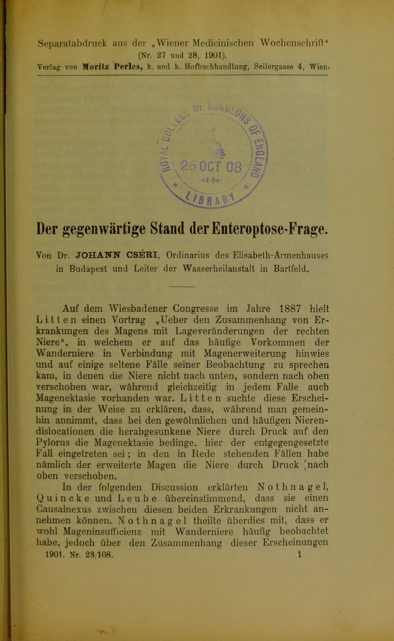 Separatabdruck aus der „Wiener Medicinischen Wochenschrift“ (Nr. 27 und 28, 1901). Verlag von Moritz Ferles, k. und k. Hofbucliliandlung, Seilergasse 4, Wien. Der gegenwärtige Stand derEnteroptose-Frage. Von Dr. JOHANN CSERI, Ordinarius des Elisabeth-Armenhauses in Budapest und Leiter der Wasserheilanstalt in Bartfeld. Auf dem Wiesbadener Gongresse im Jahre 1887 hielt Litten einen Vortrag „Ueber den Zusammenhang von Er- krankungen des Magens mit Lageveränderungen der rechten Niere“, in welchem er auf das häufige Vorkommen der Wanderniere in Verbindung mit Magenerweiterung hin wies und auf einige seltene Fälle seiner Beobachtung zu sprechen kam, in denen die Niere nicht nach unten, sondern nach oben verschoben war, während gleichzeitig in jedem Falle auch Magenektasie vorhanden war. Litten suchte diese Erschei- nung in der Weise zu erklären, dass, während man gemein- hin annimmt, dass bei den gewöhnlichen und häufigen Nieren- dislocationen die herabgesunkene Niere durch Druck auf den Pylorus die Magenektasie bedinge, hier der entgegengesetzte Fall eingetreten sei; in den in Rede stehenden Fällen habe nämlich der erweiterte Magen die Niere durch Druck [nach oben verschoben. In der folgenden Discussion erklärten Nothnagel, Quincke und L e u b e übereinstimmend, dass sie einen Causalnexus zwischen diesen beiden Erkrankungen nicht an- nehmen können. Nothnagel theilte überdies mit, dass er wohl Mageninsufficienz mit Wanderniere häufig beobachtet habe, jedoch über den Zusammenhang dieser Erscheinungen W 6'/;,