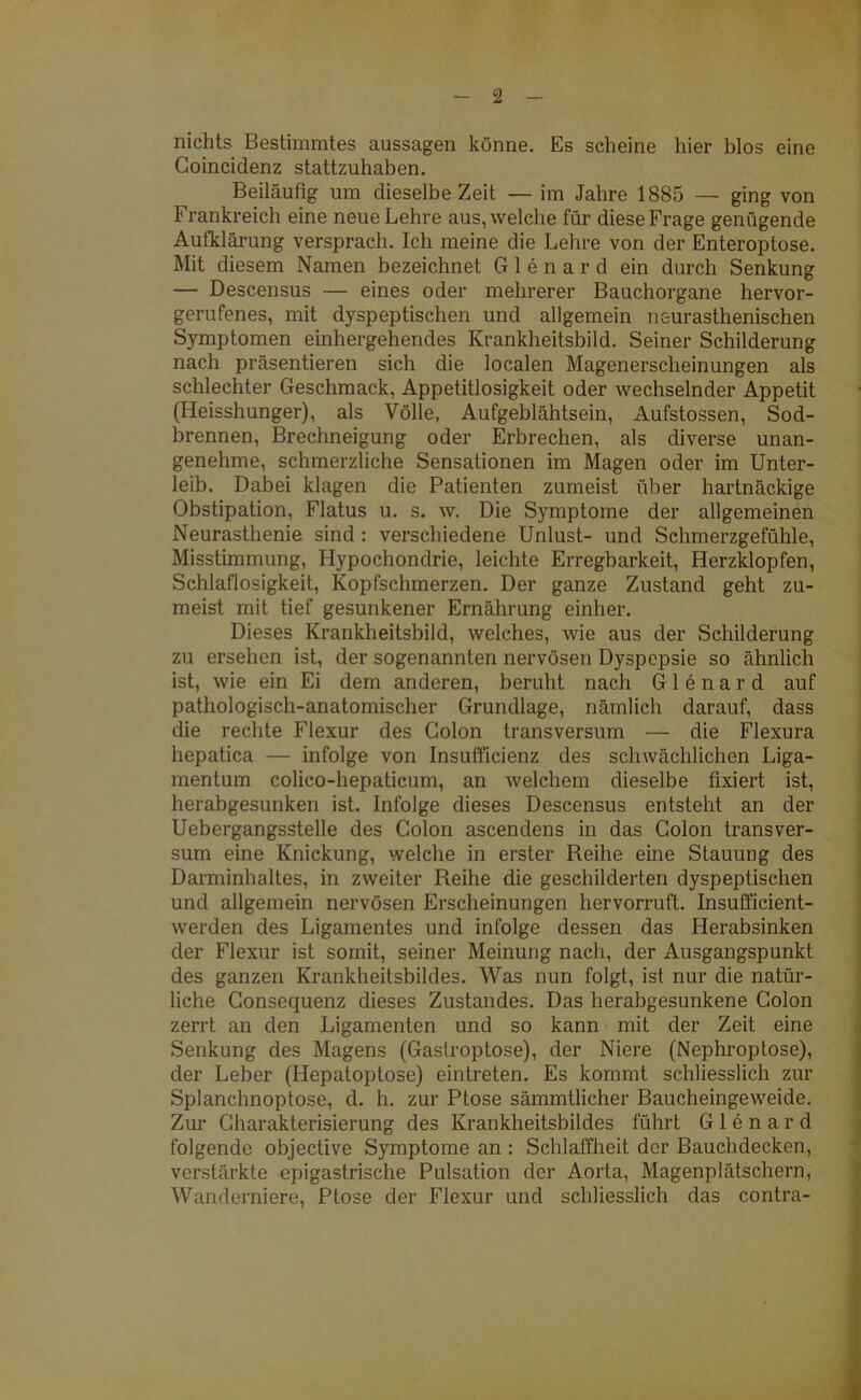 nichts Bestimmtes aussagen könne. Es scheine hier blos eine Coincidenz stattzuhaben. Beiläufig um dieselbe Zeit — im Jahre 1885 — ging von Frankreich eine neue Lehre aus, welche für diese Frage genügende Aufklärung versprach. Ich meine die Lehre von der Enteroptose. Mit diesem Namen bezeichnet Glenard ein durch Senkung — Descensus — eines oder mehrerer Bauchorgane hervor- gerufenes, mit dyspeptischen und allgemein neurasthenischen Symptomen einhergehendes Krankheitsbild. Seiner Schilderung nach präsentieren sich die localen Magenerscheinungen als schlechter Geschmack, Appetitlosigkeit oder wechselnder Appetit (Heisshunger), als Völle, Aufgeblähtsein, Aufstossen, Sod- brennen, Brechneigung oder Erbrechen, als diverse unan- genehme, schmerzliche Sensationen im Magen oder im Unter- leib. Dabei klagen die Patienten zumeist über hartnäckige Obstipation, Flatus u. s. w. Die Symptome der allgemeinen Neurasthenie sind : verschiedene Unlust- und Schmerzgefühle, Misstimmung, Hypochondrie, leichte Erregbarkeit, Herzklopfen, Schlaflosigkeit, Kopfschmerzen. Der ganze Zustand geht zu- meist mit tief gesunkener Ernährung einher. Dieses Krankheitsbild, welches, wie aus der Schilderung zu ersehen ist, der sogenannten nervösen Dyspepsie so ähnlich ist, wie ein Ei dem anderen, beruht nach Glenard auf pathologisch-anatomischer Grundlage, nämlich darauf, dass die rechte Flexur des Colon transversum — die Flexura hepatica — infolge von Insufficienz des schwächlichen Liga- mentum colico-hepaticum, an welchem dieselbe fixiert ist, herabgesunken ist. Infolge dieses Descensus entsteht an der Uebergangsstelle des Colon ascendens in das Colon transver- sum eine Knickung, welche in erster Reihe eine Stauung des Darminhaltes, in zweiter Reihe die geschilderten dyspeptischen und allgemein nervösen Erscheinungen hervorruft. Insufficient- werden des Ligamentes und infolge dessen das Herabsinken der Flexur ist somit, seiner Meinung nach, der Ausgangspunkt des ganzen Krankheitsbildes. Was nun folgt, ist nur die natür- liche Consequenz dieses Zustandes. Das herabgesunkene Colon zerrt an den Ligamenten und so kann mit der Zeit eine Senkung des Magens (Gastroptose), der Niere (Nephroptose), der Leber (Hepatoptose) eintreten. Es kommt schliesslich zur Splanchnoptose, d. h. zur Ptose sämmtlicher Baucheingeweide. Zur Charakterisierung des Krankheitsbildes führt Glenard folgende objective Symptome an : Schlaffheit der Bauchdecken, verstärkte epigastrische Pulsation der Aorta, Magenplätschern, Wanderniere, Ptose der Flexur und schliesslich das contra-