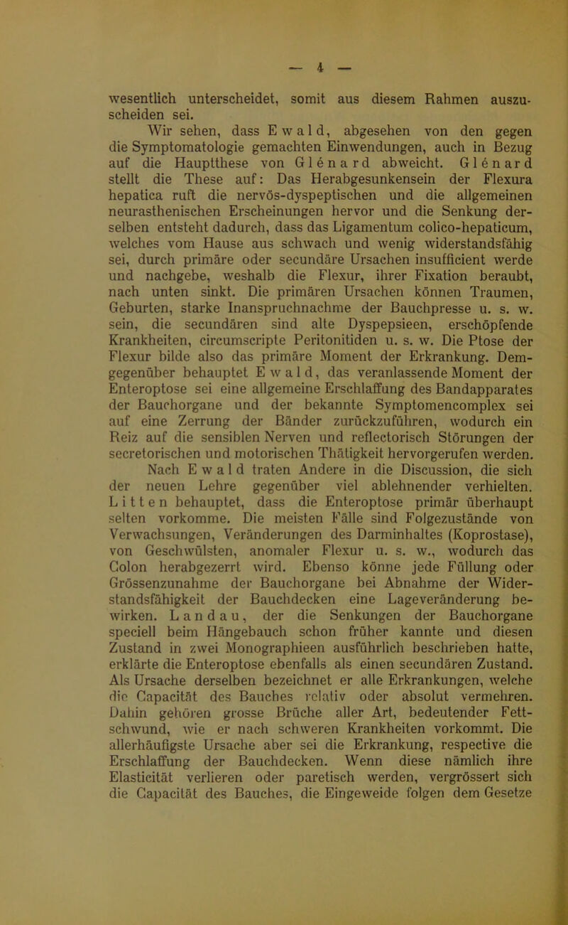 wesentlich unterscheidet, somit aus diesem Rahmen auszu- scheiden sei. Wir sehen, dass Ewald, abgesehen von den gegen die Symptomatologie gemachten Einwendungen, auch in Bezug auf die Hauptthese von Gien a rd abweicht. G1 e n a r d stellt die These auf: Das Herabgesunkensein der Flexura hepatica ruft die nervös-dyspeptischen und die allgemeinen neurasthenischen Erscheinungen hervor und die Senkung der- selben entsteht dadurch, dass das Ligamentum colico-hepaticum, welches vom Hause aus schwach und wenig widerstandsfähig sei, durch primäre oder secundäre Ursachen insufficient werde und nachgebe, weshalb die Flexur, ihrer Fixation beraubt, nach unten sinkt. Die primären Ursachen können Traumen, Geburten, starke Inanspruchnahme der Bauchpresse u. s. w. sein, die secundären sind alte Dyspepsieen, erschöpfende Krankheiten, circumscripte Peritonitiden u. s. w. Die Ptose der Flexur bilde also das primäre Moment der Erkrankung. Dem- gegenüber behauptet Ewald, das veranlassende Moment der Enteroptose sei eine allgemeine Erschlaffung des Bandapparates der Bauchorgane und der bekannte Symptomencomplex sei auf eine Zerrung der Bänder zurückzuführen, wodurch ein Reiz auf die sensiblen Nerven und reflectorisch Störungen der secretorischen und motorischen Thätigkeit hervorgerufen werden. Nach Ewald traten Andere in die Discussion, die sich der neuen Lehre gegenüber viel ablehnender verhielten. Litten behauptet, dass die Enteroptose primär überhaupt selten vorkomme. Die meisten Fälle sind Folgezustände von Verwachsungen, Veränderungen des Darminhaltes (Koprostase), von Geschwülsten, anomaler Flexur u. s. w., wodurch das Colon herabgezerrt wird. Ebenso könne jede Füllung oder Grössenzunahme der Bauchorgane bei Abnahme der Wider- standsfähigkeit der Bauchdecken eine Lageveränderung be- wirken. Landau, der die Senkungen der Bauchorgane speciell beim Hängebauch schon früher kannte und diesen Zustand in zwei Monographieen ausführlich beschrieben hatte, erklärte die Enteroptose ebenfalls als einen secundären Zustand. Als Ursache derselben bezeichnet er alle Erkrankungen, welche die Capacität des Bauches relativ oder absolut vermehren. Dahin gehören grosse Brüche aller Art, bedeutender Fett- schwund, wie er nach schweren Krankheiten vorkommt. Die allerhäufigste Ursache aber sei die Erkrankung, respective die Erschlaffung der Bauchdecken. Wenn diese nämlich ihre Elasticität verlieren oder paretisch werden, vergrössert sich die Capacität des Bauches, die Eingeweide folgen dem Gesetze