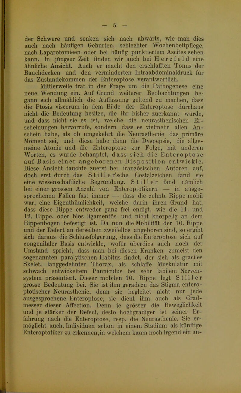 der Schwere und senken sich nach abwärts, wie man dies auch nach häufigen Geburten, schlechter Wochenbettpflege, nach Laparotomieen oder bei häufig punktiertem Ascites sehen kann. In jüngser Zeit finden wir auch bei H e r z f e 1 d eine ähnliche Ansicht. Auch er macht den erschlafften Tonus der Bauchdecken und den verminderten Intraabdominaldruck für das Zustandekommen der Enteroptose verantwortlich. Mittlerweile trat in der Frage um die Pathogenese eine neue Wendung ein. Auf Grund weiterer Beobachtungen be- gann sich allmählich die Auffassung geltend zu machen, dass die Ptosis viscerum in dem Bilde der Enteroptose durchaus nicht die Bedeutung besitze, die ihr bisher zuerkannt wurde, und dass nicht sie es ist, welche die neurasthenischen Er- scheinungen hervorrufe, sondern dass es vielmehr allen An- schein habe, als ob umgekehrt die Neurasthenie das primäre Moment sei, und diese habe dann die Dyspepsie, die allge- meine Atonie und die Enteroptose zur Folge, mit anderen Worten, es wurde behauptet, dass sich die Enteroptose auf Basis einer angeborenen Disposition entwickle. Diese Ansicht tauchte zuerst bei französischen Autoren auf, doch erst durch das Stille r’sche Costalzeichen fand sie eine wissenschaftliche Begründung. Stiller fand nämlich bei einer grossen Anzahl von Enteroptofikern — in ausge- sprochenen Fällen fast immer — dass die zehnte Rippe mobil war, eine Eigenthümlichkeit, welche darin ihren Grund hat, dass diese Rippe entweder ganz frei endigt, wie die 11. und 12. Rippe, oder blos ligamentös und nicht knorpelig an dem Rippenbogen befestigt ist. Da nun die Mobilität der 10. Rippe und der Defect an derselben zweifellos angeboren sind, so ergibt sich daraus die Schlussfolgerung, dass die Enteroptose sich auf congenitaler Basis entwickle, wofür überdies auch noch der Umstand spricht, dass man bei diesen Kranken zumeist den sogenannten paralytischen Habitus findet, der sich als graciles Skelet, langgedehnter Thorax, als schlaffe Muskulatur mit schwach entwickeltem Panniculus bei sehr labilem Nerven- system präsentiert. Dieser mobilen 10. Rippe legt Stiller grosse Bedeutung bei. Sie ist ihm geradezu das Stigma entero- ptotischer Neurasthenie, denn sie begleitet nicht nur jede ausgesprochene Enteroptose, sie dient ihm auch als Grad- messer dieser Affection. Denn ie grösser die Beweglichkeit und je stärker der Defect, desto hochgradiger ist seiner Er- fahrung nach die Enteroptose, resp. die Neurasthenie. Sie er- möglicht auch, Individuen schon in einem Stadium als künftige Enteroptotiker zu erkennen,in welchem kaum noch irgend ein an- i