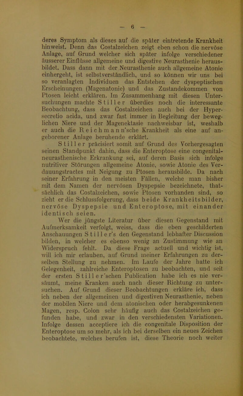 deres Symptom als dieses auf die später eintretende Krankheit hinweist. Denn das Costalzeichen zeigt eben schon die nervöse Anlage, auf Grund welcher sich später infolge verschiedener äusserer Einflüsse allgemeine und digestive Neurasthenie heraus- bildet. Dass dann mit der Neurasthenie auch allgemeine Atonie einhergeht, ist selbstverständlich, und so können wir uns bei so veranlagten Individuen das Entstehen der dyspeptischen Erscheinungen (Magenatonie) und das Zustandekommen von Ptosen leicht erklären. Im Zusammenhang mit diesen Unter- suchungen machte Stiller überdies noch die interessante Beobachtung, dass das Costalzeichen auch bei der Hyper- secretio acida, und zwar fast immer in Begleitung der beweg- lichen Niere und der Magenektasie nachweisbar ist, weshalb er auch die R e i c h m a n n’sche Krankheit als eine auf an- geborener Anlage beruhende erklärt. Stiller präcisiert somit auf Grund des Vorhergesagten seinen Standpunkt dahin, dass die Enteroptose eine congenital- neurasthenische Erkrankung sei, auf deren Basis sich infolge nutritiver Störungen allgemeine Atonie, sowie Atonie des Ver- dauungstractes mit Neigung zu Ptosen herausbilde. Da nach seiner Erfahrung in den meisten Fällen, welche man bisher mit dem Namen der nervösen Dyspepsie bezeichnete, that- sächlich das Costalzeichen, sowie Ptosen vorhanden sind, so zieht er die Schlussfolgerung, dass beide Krankheitsbilder, nervöse Dyspepsie und Enteroptose, mit einander identisch seien. Wer die jüngste Literatur über diesen Gegenstand mit Aufmerksamkeit verfolgt, weiss, dass die eben geschilderten Anschauungen Stille r’s den Gegenstand lebhafter Discussion bilden, in welcher es ebenso wenig an Zustimmung wie an Widerspruch fehlt. Da diese Frage actuell und wichtig ist, will ich mir erlauben, auf Grund meiner Erfahrungen zu der- selben Stellung zu nehmen. Im Laufe der Jahre hatte ich Gelegenheit, zahlreiche Enteroptosen zu beobachten, und seit der ersten S t i 11 e r'sehen Publication habe ich es nie ver- säumt, meine Kranken auch nach dieser Richtung zu unter- suchen. Auf Grund dieser Beobachtungen erkläre ich, dass ich neben der allgemeinen und digestiven Neurasthenie, neben der mobilen Niere und dem atonischen oder herabgesunkenen Magen, resp. Colon sehr häufig auch das Costalzeichen ge- funden habe, und zwar in den verschiedensten Variationen. Infolge dessen acceptiere ich die congenitale Disposition der Enteroptose um so mehr, als ich bei derselben ein neues Zeichen beobachtete, welches berufen ist, diese Theorie noch weiter