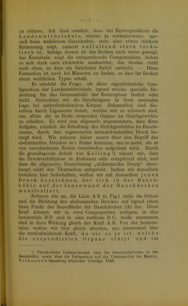 za stützen. Ich fand nämlich, dass bei Enteroptotikern die Lendenwirbelsäule, welche ja normalerweise, spe- ciell beim weiblichen Geschlechte, stets eine etwas stärkere Krümmung zeigt, zumeist auffallend stark lordo- tisch ist. Infolge dessen ist das Becken nach vorne geneigt, das Kreuzbein zeigt die entsprechende Compensation, indem es sich stark nach rückwärts ausbuchtet, das Gesäss rückt nach oben, so dass ein förmlicher Sattel entsteht. — Diese Formation ist auch bei Männern zu finden, so dass ihr Becken einen weiblichen Typus erhält. Es entsteht die Frage, ob diese eigenthümliche Gon- figuration der Lendenwirbelsäule irgend welche specielle Be- deutung für das Gesammtbild der Enteroptose besitzt oder nicht. Betrachten wir die Bauchorgane in ihrer normalen Lage bei aufrechtstehendem Körper. Bekanntlich sind die- selben durch Ligamente fixiert, welche viel zu schwach sind, um allein die in Rede stehenden Organe im Gleichgewichte zu erhalten. Es wird nun allgemein angenommen, dass diese Aufgabe, nämlich die Erhaltung des Gleichgewichtes im Bauch- raume, durch den sogenannten intraabdominellen Druck be- sorgt wird. Wir müssen daher zuerst über den Begriff des abdominellen Druckes in’s Reine kommen, um so mehr, als er von verschiedenen Seiten verschieden aufgefasst wird. Durch die grundlegende Arbeit von K e 11 i n g x) wissen wir, dass die Druckverhältnisse in Abdomen sehr compliciert sind, und dass die allgemeine Bezeichnung „abdomineller Druck“ über- haupt nicht den Thatsachen entspricht. Indem wir denselben trotzdem hier beibehalten, wollen wir mit demselben jenen Druck bezeichnen, der sich in der Bauch- höhle auf der Innenwand der Bauch decken manifestiert. Nehmen wir an, die Linie A B (s. Fig.) stelle die Grösse und die Richtung des abdominellen Druckes auf irgend einen fixen Punkt der Innenfläche der Bauchdecken (A) dar. Diese Kraft können wir in zwei Gomponenten zerlegen, in eine horizontale B D und in eine verticale B C, beide zusammen sind in ihrer Wirkung gleich der Kraft A B. Von der horizon- talen wollen wir hier gleich absehen, uns interessiert blos die verticalwirkende Kraft, da sie es ja ist, welche die suspendierten Organe stützt und im *) Physikalische Untersuchungen über die Druckverhältnisse in der Bauchhöhle, sowie über die Verlagerung und die Vitalcapacität des Magens. Volkmann’s Sammlung klinischer Vorträge. 1896.