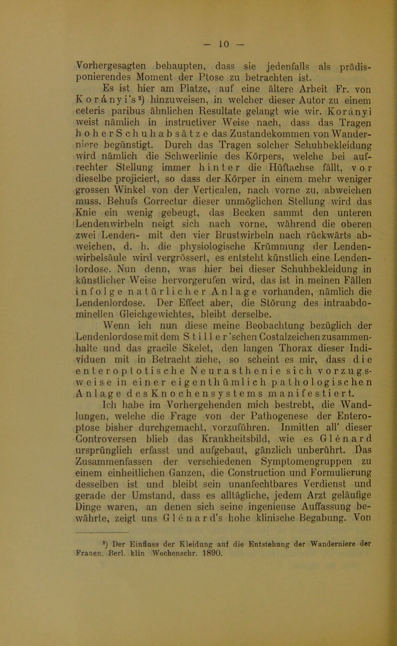Vorhergesagten behaupten, dass sie jedenfalls als prädis- ponierendes Moment der Ptose zu betrachten ist. Es ist hier am Platze, auf eine ältere Arbeit Fr. von Koranyi’s2) hinzuweisen, in welcher dieser Autor zu einem ceteris paribus ähnlichen Resultate gelangt wie wir. Koranyi weist nämlich in instructiver Weise nach, dass das Tragen hoherSchu habsätze das Zustandekommen von Wander- niere begünstigt. Durch das Tragen solcher Schuhbekleidung wird nämlich die Schwerlinie des Körpers, welche bei auf- rechter Stellung immer hinter die Hüftachse fällt, vor dieselbe projiciert, so dass der Körper in einem mehr weniger grossen Winkel von der Verticalen, nach vorne zu, ab weichen muss. Behufs Correctur dieser unmöglichen Stellung wird das Knie ein wenig gebeugt, das Becken sammt den unteren Lendenwirbeln neigt sich nach vorne, während die oberen zwei Lenden- mit den vier Brustwirbeln nach rückwärts ab- weichen, d. h. die physiologische Krümmung der Lenden- wirbelsäule wird vergrösserl, es entsteht künstlich eine Lenden- lordose. Nun denn, was hier bei dieser Schuhbekleidung in künstlicher Weise hervorgerufen wird, das ist in meinen Fällen infolge natürlicher Anlage vorhanden, nämlich die Lendenlordose. Der Effect aber, die Störung des intraabdo- minellen Gleichgewichtes, bleibt derselbe. Wenn ich nun diese meine Beobachtung bezüglich der Lendenlordose mit dem Stiller 'sehen Gostalzeichen Zusammen- halte und das gracile Skelet, den langen Thorax dieser Indi- viduen mit in Betracht ziehe, so scheint es mir, dass d i e enter optotische Neurasthenie sich vorzugs- weise in einer eigenthümlich pathologischen Anlage desKnochensystems manifestiert. Ich habe im Vorhergehenden mich bestrebt, die Wand- lungen, welche die Frage von der Pathogenese der Entero- ptose bisher durchgemacht, vorzuführen. Inmitten all’ dieser Gontroversen blieb das Krankheitsbild, wie es Glenard ursprünglich erfasst und aufgebaut, gänzlich unberührt. Das Zusammenfassen der verschiedenen Symptomengruppen zu einem einheitlichen Ganzen, die Construction und Formulierung desselben ist und bleibt sein unanfechtbares Verdienst und gerade der Umstand, dass es alltägliche, jedem Arzt geläufige Dinge waren, an denen sich seine ingenieuse Auffassung be- währte, zeigt uns Glenard’s hohe klinische Begabung. Von *) Der Einfluss der Kleidung auf die Entstehung der Wanderniere der Frauen. J?erl. klin Wochenschr. 1890.