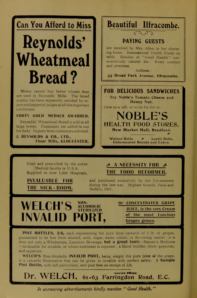 Can You Afford to Miss Beautiful Ilfracombe. K^vnoldv PAYING GUESTS Jr iiVlito Wheatmeal Bread ^ are received by Mrs. Allen in her charm- ing home. International Health Foods on table. Readers of “Good Health” con- scientiously catered for. Every comfort and attention. j Address: 33 Broad Park Avenue, Ilfracombe. Money cannot buy better wheats than are used in Reynolds’ Mills. The bread quality has been repeatedly certified by ex- pert and impartial judges at all the important exhibitions. FORTY GOLD MEDALS AWARDED. Reynolds’ Wheatmeal Bread is sold in all large towns. Customers are added to our list daily. Inquiry from consumers solicited. J. REYNOLDS & CO., LTD., Flour Mills, GLOUCESTER. FOR DELICIOUS SANDWICHES Try Noble’s Tomato Cheese and Honey Nut. Give us a call, or write for list to : NOBLE’S HEALTH FOOD STORES, New Market Hall, Bradford. Walnut Rolls. 4 Lentil Rolls. Unlermented Breads and Cakes. Used and prescribed by the entire Medical faculty in U.S.A. Supplied to over 1,000 Hospitals, INVALUABLE FOR THE SICK-ROOM. A NECESSITY FOR THE FOOD REFORMER. and purchased extensively by the Government during the late war. Highest Awards, Paris and Buffalo, 1901. NON- ALCOHOLIC STERILIZED WELCH’S INVALID PORT, Or CONCENTRATED GRAPE JUICE, Is the very Cream of the most Luscious Grapes grown. PINT BOTTLES, 2/6, each representing the juice from upwards of 5 lb. of grapes, guaranteed to be free from alcohol, acid, sugar, water, colour, or flavouring matter; it is thus not only a Wholesome, Luscious Beverage, blit a ^reat tOUlC—Nature’s Medicine —invaluable for invalids, or where nutriment is required ; a blood builder, thirst quencher, and appetizer. WELCH’S Non-Alcoholic INVALID PORT, being simply the pure juice ol the grape, is a valuable Restorative that can be given to invalids with perfect safety. A Sample Pint Bottle, with full particulars, sent post free on receipt of 2/6. w-^ T ■ /“T ■ ■ London OflleaBi Ur. WbLC/ll, 61-63 Farringdon Road, E.C.