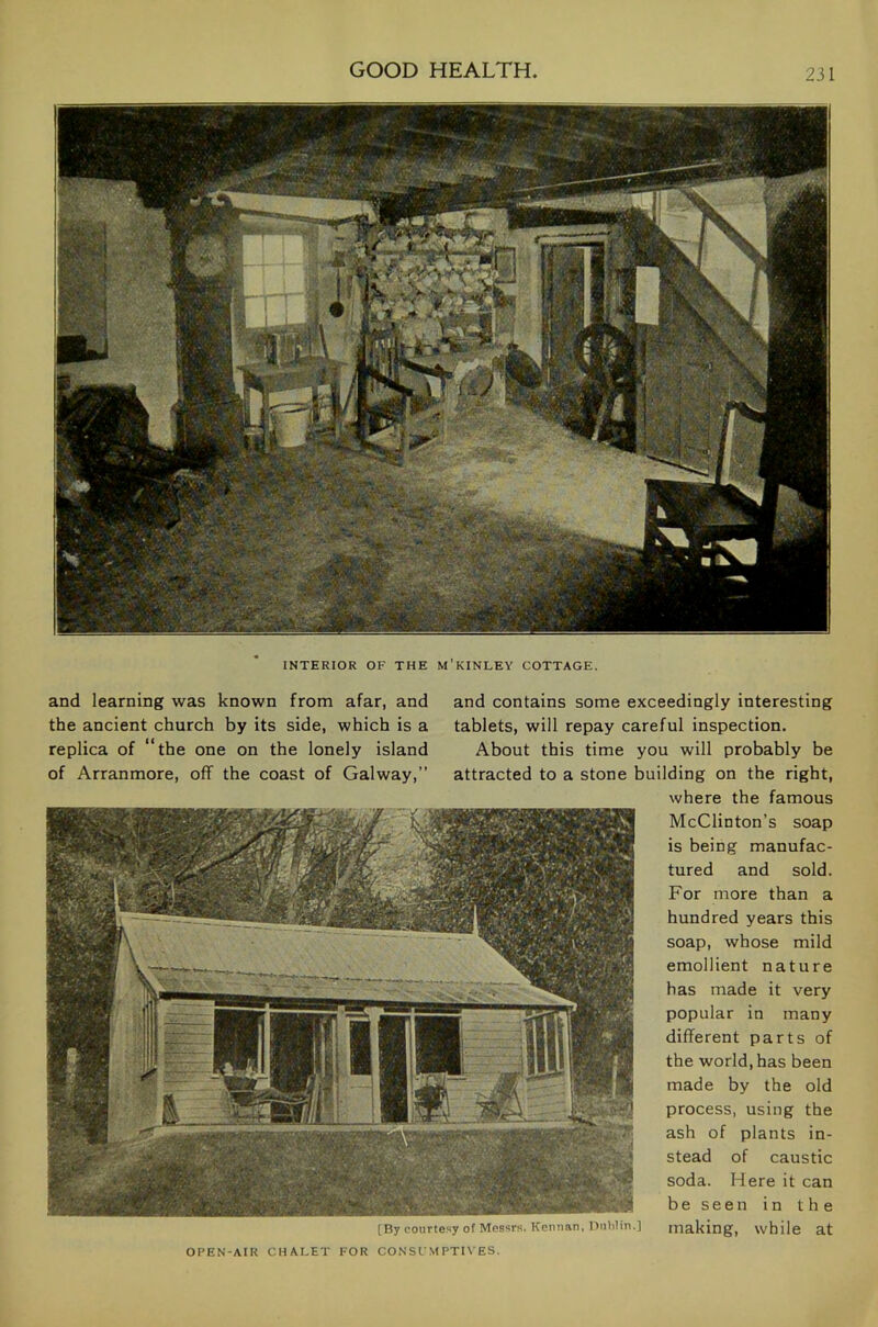 INTERIOR OF THE M’KINLEY COTTAGE. and learning was known from afar, and the ancient church by its side, which is a replica of “the one on the lonely island of Arranmore, off the coast of Galway, and contains some exceedingly interesting tablets, will repay careful inspection. About this time you will probably be attracted to a stone building on the right, where the famous McClinton’s soap is being manufac- tured and sold. For more than a hundred years this soap, whose mild emollient nature has made it very popular in many different parts of the world, has been made by the old process, using the ash of plants in- stead of caustic soda. Here it can be seen in the making, while at [By courtesy of Messrs. Keiinnn, nuhJin.] OPEN-AIR CHAI.ET FOR CONSl’M PTIVES.