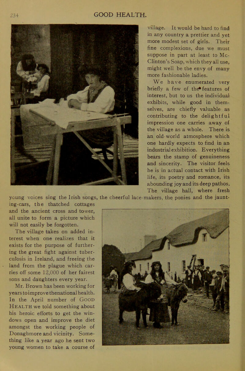 village. It would be hard to find in any country a prettier and yet more modest set of girls. Their fine complexions, due we must suppose in part at least to Mc- Clinton’s Soap, which they all use, might well be the envy of many more fashionable ladies. We have enumerated very briefly a few of th^ features of interest, but to us the individual exhibits, while good in them- selves, are chiefly valuable as contributing to the delightful impression one carries away of the village as a whole. There is an old-world atmosphere which one hardly expects to find in an industrial exhibition. Everything bears the stamp of genuineness and sincerity. The visitor feels he is in actual contact with Irish life, its poetry and romance, its abounding joy and its deep pathos. The village hall, where fresh young voices sing the Irish songs, the cheerful lace-makers, the ponies and the jaunt- ing-cars, the thatched cottages and the ancient cross and tower, all unite to form a picture which will not easily be forgotten. The village takes on added in- terest when one realizes that it exists for the purpose of further- ing the great fight against tuber- culosis in Ireland, and freeing the land from the plague which car- ries off some 12,000 of her fairest sons and daughters every year. Mr. Brown has been working for years toimprove thenational health. In the April number of GOOD Health we told something about his heroic efforts to get the win- dows open and improve the diet amongst the working people of Donaghmore and vicinity. Some- thing like a year ago he sent two young women to take a course of