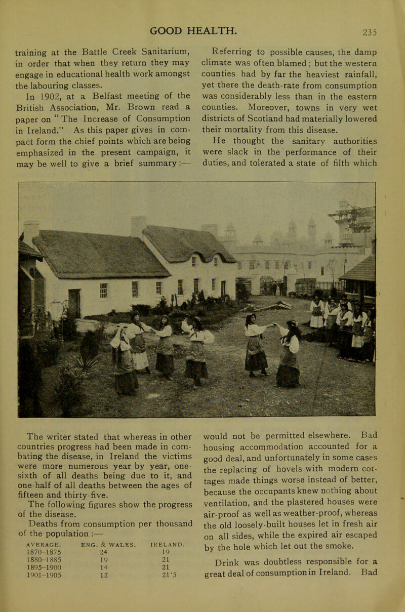 training at the Battle Creek Sanitarium, in order that when they return they may engage in educational health work amongst the labouring classes. In 1902, at a Belfast meeting of the British Association, Mr. Brown read a paper on “ The Increase of Consumption in Ireland.” As this paper gives in com- pact form the chief points which are being emphasized in the present campaign, it may be well to give a brief summary:— Referring to possible causes, the damp climate was often blamed ; but the western counties had by far the heaviest rainfall, yet there the death-rate from consumption was considerably less than in the eastern counties. Moreover, towns in very wet districts of Scotland had materially lowered their mortality from this disease. He thought the sanitary authorities were slack in the performance of their duties, and tolerated a state of filth which The writer stated that whereas in other countries progress had been made in com- bating the disease, in Ireland the victims were more numerous year by year, one- sixth of all deaths being due to it, and one half of all deaths between the ages of fifteen and thirty-five. The following figures show the progress of the disease. Deaths from consumption per thousand of the population :— AVERAGE. ENG. & WALES. IRELAN 1870-1875 24 19 1880-1885 19 21 1895-1900 14 21 1901-1905 12 21-5 would not be permitted elsewhere. Bad housing accorqmodation accounted for a good deal, and unfortunately in some cases the replacing of hovels with modern cot- tages made things worse instead of better, because the occupants knew nothing about ventilation, and the plastered houses were air-proof as well as weather-proof, whereas the old loosely-built houses let in fresh air on all sides, while the expired air escaped by the hole which let out the smoke. Drink was doubtless responsible for a great deal of consumption in Ireland. Bad