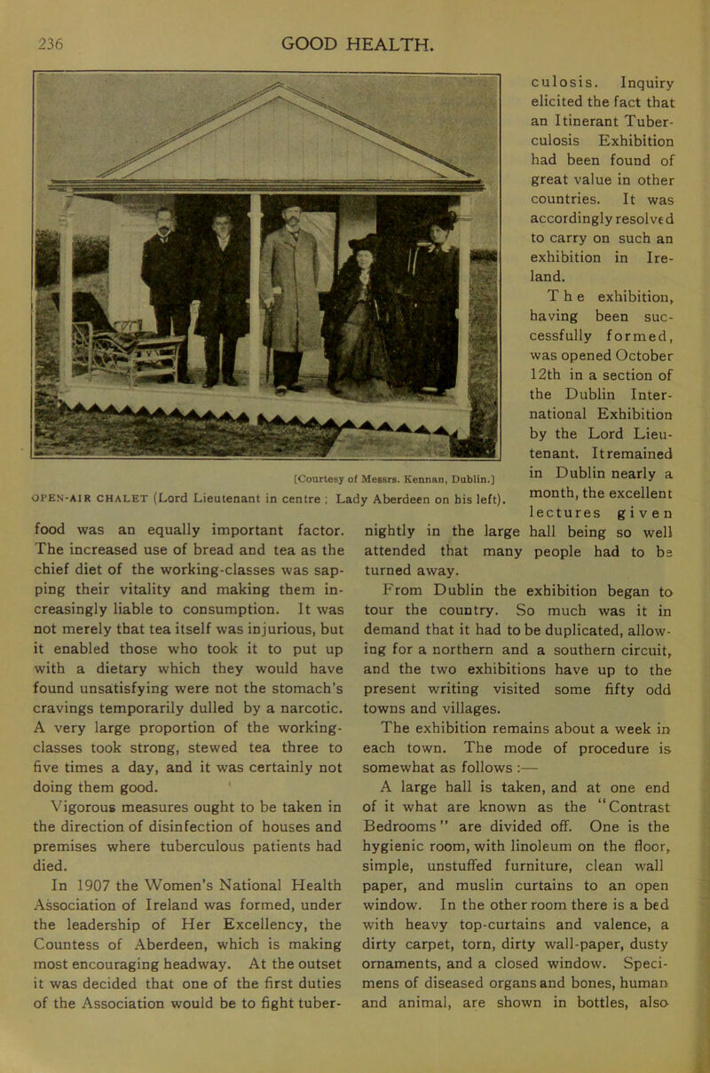 [Courtesy of Messrs. Kennan, Dublin.] OPEN-AIR CHALET (Lord Lieutenant in centre ; Lady Aberdeen on his left). food was an equally important factor. The increased use of bread and tea as the chief diet of the working-classes was sap- ping their vitality and making them in- creasingly liable to consumption. It was not merely that tea itself was injurious, but it enabled those who took it to put up with a dietary which they would have found unsatisfying were not the stomach’s cravings temporarily dulled by a narcotic. A very large proportion of the working- classes took strong, stewed tea three to five times a day, and it was certainly not doing them good. ‘ Vigorous measures ought to be taken in the direction of disinfection of houses and premises where tuberculous patients had died. In 1907 the \Vomen’s National Health Association of Ireland was formed, under the leadership of Her Excellency, the Countess of Aberdeen, which is making most encouraging headway. At the outset it was decided that one of the first duties of the Association would be to fight tuber- culosis. Inquiry elicited the fact that an Itinerant Tuber- culosis Exhibition had been found of great value in other countries. It was accordingly resolve d to carry on such an exhibition in Ire- land. The exhibition, having been suc- cessfully formed, was opened October 12th in a section of the Dublin Inter- national Exhibition by the Lord Lieu- tenant. It remained in Dublin nearly a month, the excellent lectures given nightly in the large hall being so well attended that many people had to be turned away. From Dublin the exhibition began to tour the country. So much was it in demand that it had to be duplicated, allow- ing for a northern and a southern circuit, and the two exhibitions have up to the present writing visited some fifty odd towns and villages. The exhibition remains about a week in each town. The mode of procedure is somewhat as follows :— A large hall is taken, and at one end of it what are known as the “Contrast Bedrooms ” are divided off. One is the hygienic room, with linoleum on the floor, simple, unstuffed furniture, clean wall paper, and muslin curtains to an open window. In the other room there is a bed with heavy top-curtains and valence, a dirty carpet, torn, dirty wall-paper, dusty ornaments, and a closed window. Speci- mens of diseased organs and bones, human and animal, are shown in bottles, also