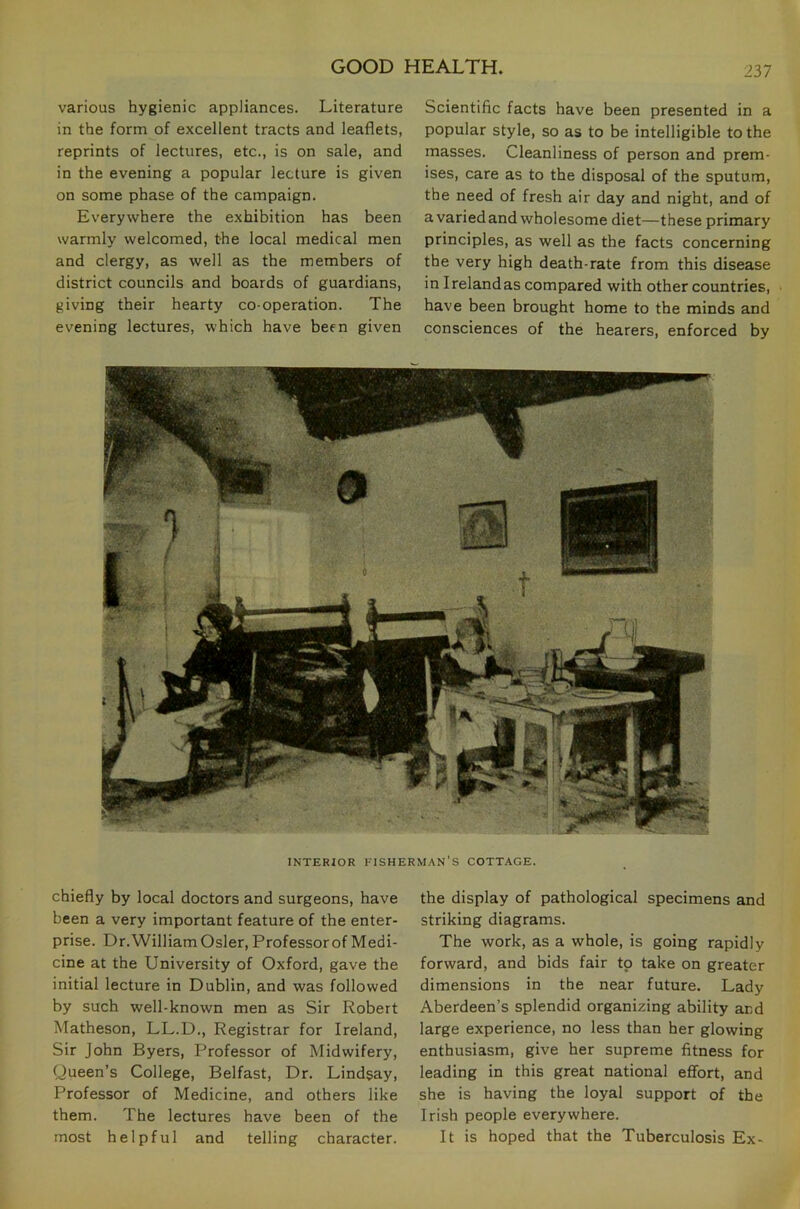 various hygienic appliances. Literature in the form of excellent tracts and leaflets, reprints of lectures, etc., is on sale, and in the evening a popular lecture is given on some phase of the campaign. Everywhere the exhibition has been warmly welcomed, the local medical men and clergy, as well as the members of district councils and boards of guardians, giving their hearty co-operation. The evening lectures, which have been given Scientific facts have been presented in a popular style, so as to be intelligible to the masses. Cleanliness of person and prem- ises, care as to the disposal of the sputum, the need of fresh air day and night, and of a varied and wholesome diet—these primary principles, as well as the facts concerning the very high death-rate from this disease in I reland as compared with other countries, have been brought home to the minds and consciences of the hearers, enforced by INTERIOR fisherman’s COTTAGE. chiefly by local doctors and surgeons, have been a very important feature of the enter- prise. Dr. William Osier, Professor of Medi- cine at the University of Oxford, gave the initial lecture in Dublin, and was followed by such well-known men as Sir Robert Matheson, LL.D., Registrar for Ireland, Sir John Byers, Professor of Midwifery, Queen’s College, Belfast, Dr. Lindsay, Professor of Medicine, and others like them. The lectures have been of the most helpful and telling character. the display of pathological specimens and striking diagrams. The work, as a whole, is going rapidly forward, and bids fair to take on greater dimensions in the near future. Lady Aberdeen’s splendid organizing ability and large experience, no less than her glowing enthusiasm, give her supreme fitness for leading in this great national effort, and she is having the loyal support of the Irish people everywhere. It is hoped that the Tuberculosis Ex-