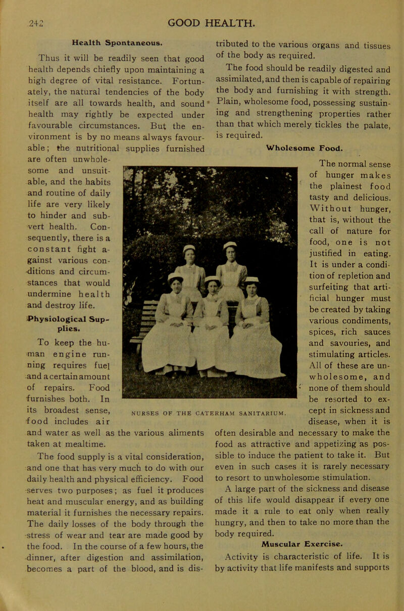 Health Spontaneous. Thus it will be readily seen that good health depends chiefly upon maintaining a high degree of vital resistance. Fortun- ately, the natural tendencies of the body itself are all towards health, and sound • health may rightly be expected under favourable circumstances. But the en- vironment is by no means always favour- able ; the nutritional supplies furnished are often unwhole- some and unsuit- able, and the habits and routine of daily life are very likely to hinder and sub- vert health. Con- sequently, there is a constant fight a- gainst various con- ditions and circum- stances that would undermine health and destroy life. Physiological Sup- plies. To keep the hu- man engine run- ning requires fuel and a certain amount of repairs. Food furnishes both. In its broadest sense, food includes air and water as well as the various aliments taken at mealtime. The food supply is a vital consideration, and one that has very much to do with our daily health and physical efficiency. Food serves two purposes; as fuel it produces heat and muscular energy, and as building material it furnishes the necessary repairs. The daily losses of the body through the stress of wear and tear are made good by the food. In the course of a few hours, the dinner, after digestion and assimilation, becomes a part of the blood, and is dis- tributed to the various organs and tissues of the body as required. The food should be readily digested and assimilated, and then is capable of repairing the body and furnishing it with strength. Plain, wholesome food, possessing sustain- ing and strengthening properties rather than that which merely tickles the palate, is required. Wholesome Food. The normal sense of hunger makes the plainest food tasty and delicious. Without hunger, that is, without the call of nature for food, one is not justified in eating. It is under a condi- tion of repletion and surfeiting that arti- ficial hunger must be created by taking various condiments, spices, rich sauces and savouries, and stimulating articles. All of these are un- wholesome, and none of them should be resorted to ex- cept in sickness and disease, when it is often desirable and necessary to make the food as attractive and appetizing as pos- sible to induce the patient to take it. But even in such cases it is rarely necessary to resort to unwholesome stimulation. A large part of the sickness and disease of this life would disappear if every one made it a rule to eat only when really hungry, and then to take no more than the body required. Muscular Exercise. Activity is characteristic of life. It is by activity that life manifests and supports