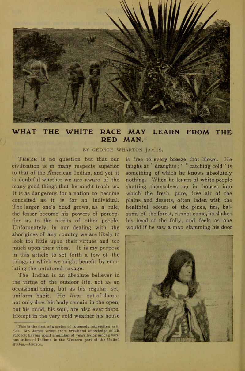 WHAT THE WHITE RACE MAY LEARN FROM THE RED MAN. BY GEORGE WHARTON JAMES. There is no question but that our civilization is in many respects superior to that of the i^merican Indian, and yet it is doubtful whether we are aware of the many good things that he might teach us. It is as dangerous for a nation to become conceited as it is for an individual. The larger one’s head grows, as a rule, the lesser become his powers of percep- tion as to the merits of other people. Unforunately, in our dealing with the aborigines of any country we are likely to look too little upon their virtues and too much upon their vices. It is my purpose in this article to set forth a few of the things in which we might benefit by emu- lating the untutored savage. The Indian is an absolute believer in the virtue of the outdoor life, not as an occasional thing, but as his regular, set, uniform habit. He lives out-of-doors; not only does his body remain in the open, but his mind, his soul, are also ever there. Except in the very cold weather his house ‘This is the first of a series of intensely interesting arti- cles. Mr. James writes from first-hand knowledge of his subject, having spent a number of years living among vari- ous tribes of Indians in the Western part of the United States.—Editor. is free to every breeze that blows. He laughs at “draughts ; ” “catching cold” is something of which he knows absolutely nothing. When he learns of white people shutting themselves up in houses into which the fresh, pure, free air of the plains and deserts, often laden with the healthful odours of the pines, firs, bal- sams of the forest, cannot come, he shakes his head at the folly, and feels as one would if he saw a man slamming his door