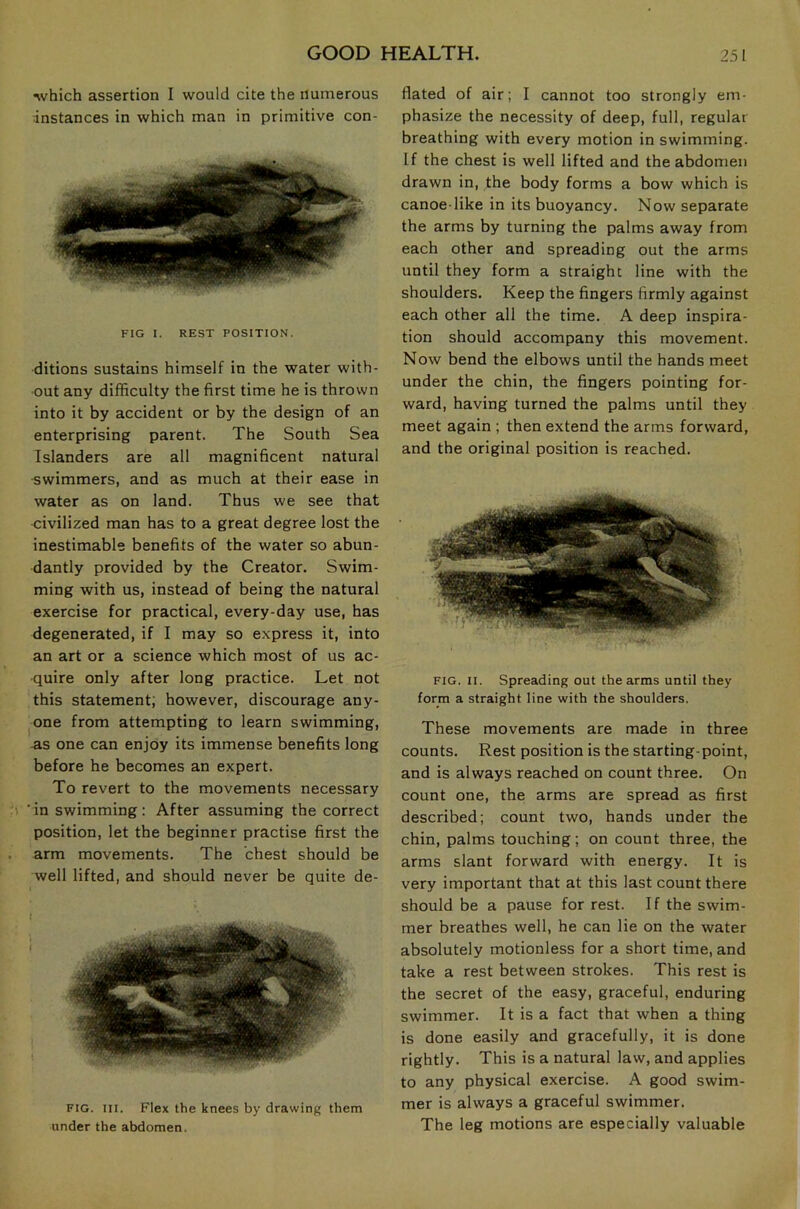 which assertion I would cite the numerous instances in which man in primitive con- FIG I. REST POSITION. ditions sustains himself in the water with- out any difficulty the first time he is thrown into it by accident or by the design of an enterprising parent. The South Sea Islanders are all magnificent natural •swimmers, and as much at their ease in water as on land. Thus we see that civilized man has to a great degree lost the inestimable benefits of the water so abun- dantly provided by the Creator. Swim- ming with us, instead of being the natural exercise for practical, every-day use, has degenerated, if I may so express it, into an art or a science which most of us ac- quire only after long practice. Let not this statement; however, discourage any- one from attempting to learn swimming, AS one can enjoy its immense benefits long before he becomes an expert. To revert to the movements necessary ’in swimming: After assuming the correct position, let the beginner practise first the arm movements. The chest should be well lifted, and should never be quite de- FIG. III. Flex the knees by drawing them under the abdomen. Hated of air; I cannot too strongly em- phasize the necessity of deep, full, regular breathing with every motion in swimming. If the chest is well lifted and the abdomen drawn in, the body forms a bow which is canoe like in its buoyancy. Now separate the arms by turning the palms away from each other and spreading out the arms until they form a straight line with the shoulders. Keep the fingers firmly against each other all the time. A deep inspira- tion should accompany this movement. Now bend the elbows until the hands meet under the chin, the fingers pointing for- ward, having turned the palms until they meet again ; then extend the arms forward, and the original position is reached. FIG. II. Spreading out the arms until they form a straight line with the shoulders. These movements are made in three counts. Rest position is the starting-point, and is always reached on count three. On count one, the arms are spread as first described; count two, hands under the chin, palms touching; on count three, the arms slant forward with energy. It is very important that at this last count there should be a pause for rest. If the swim- mer breathes well, he can lie on the water absolutely motionless for a short time, and take a rest between strokes. This rest is the secret of the easy, graceful, enduring swimmer. It is a fact that when a thing is done easily and gracefully, it is done rightly. This is a natural law, and applies to any physical exercise. A good swim- mer is always a graceful swimmer. The leg motions are especially valuable