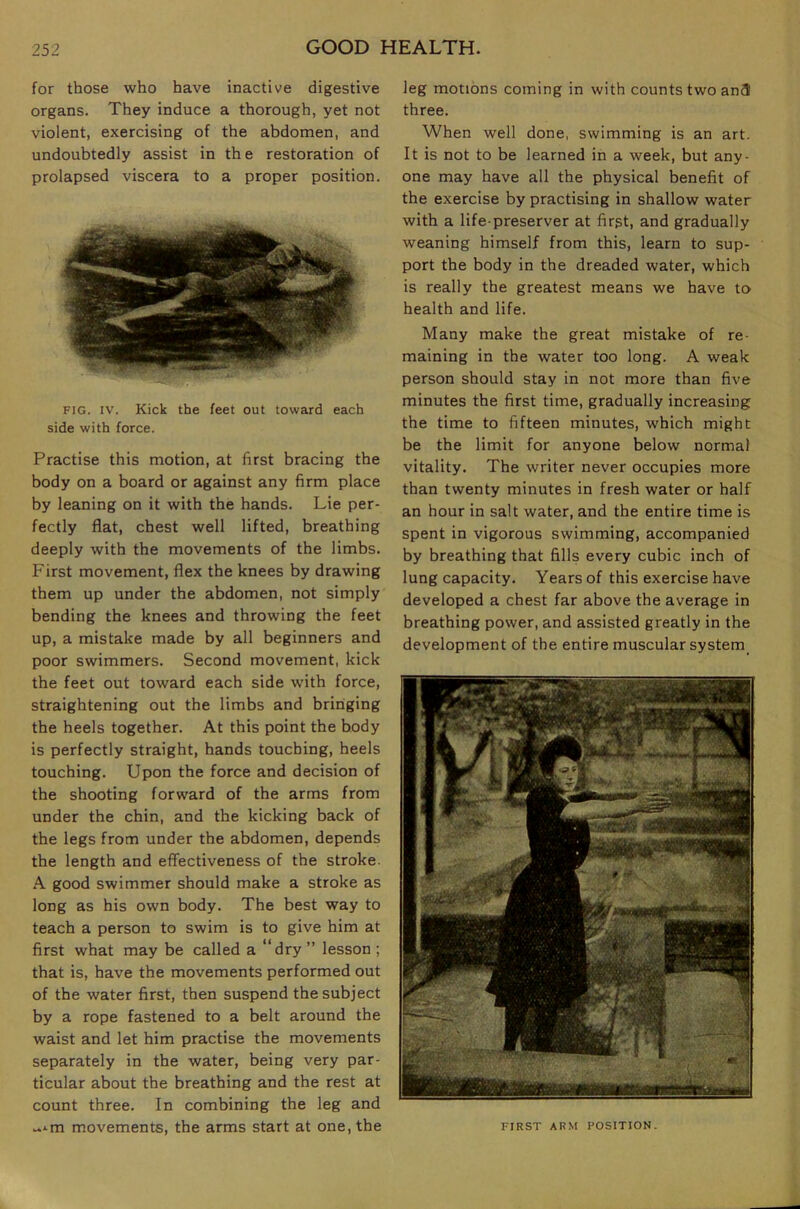 for those who have inactive digestive organs. They induce a thorough, yet not violent, exercising of the abdomen, and undoubtedly assist in the restoration of prolapsed viscera to a proper position. FIG. IV. Kick the feet out toward each side with force. Practise this motion, at first bracing the body on a board or against any firm place by leaning on it with the hands. Lie per- fectly flat, chest well lifted, breathing deeply with the movements of the limbs. First movement, flex the knees by drawing them up under the abdomen, not simply bending the knees and throwing the feet up, a mistake made by all beginners and poor swimmers. Second movement, kick the feet out toward each side w’ith force, straightening out the limbs and bringing the heels together. At this point the body is perfectly straight, hands touching, heels touching. Upon the force and decision of the shooting forward of the arms from under the chin, and the kicking back of the legs from under the abdomen, depends the length and effectiveness of the stroke. A good swimmer should make a stroke as long as his own body. The best way to teach a person to swim is to give him at first what may be called a “dry ” lesson ; that is, have the movements performed out of the water first, then suspend the subject by a rope fastened to a belt around the waist and let him practise the movements separately in the water, being very par- ticular about the breathing and the rest at count three. In combining the leg and leg motions coming in with counts two an3 three. When well done, swimming is an art. It is not to be learned in a week, but any- one may have all the physical benefit of the exercise by practising in shallow water with a life-preserver at first, and gradually weaning himself from this, learn to sup- port the body in the dreaded water, which is really the greatest means we have to health and life. Many make the great mistake of re- maining in the water too long. A weak person should stay in not more than five minutes the first time, gradually increasing the time to fifteen minutes, which might be the limit for anyone below normal vitality. The writer never occupies more than twenty minutes in fresh water or half an hour in salt water, and the entire time is spent in vigorous swimming, accompanied by breathing that fills every cubic inch of lung capacity. Years of this exercise have developed a chest far above the average in breathing power, and assisted greatly in the development of the entire muscular system