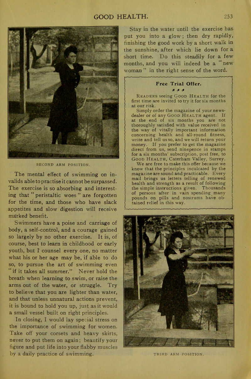 SECOND ARM POSITION. The mental effect of swimming on in- valids able to practise it cannot be surpassed. The exercise is so absorbing and interest- ing that “ peristaltic woes ” are forgotten for the time, and those who have slack appetites and slow digestion will receive marked benefit. Swimmers have a poise and carriage of body, a self-control, and a courage gained so largely by no other exercise. It is, of course, best to learn in childhood or early youth, but I counsel every one, no matter what his or her age may be, if able to do so, to pursue the art of swimming even “ if it takes all summer.” Never hold the breath when learning to swim, or raise the arms out of the water, or struggle. Try to believe that you are lighter than water, and that unless unnatural actions prevent, it is bound to hold you up, just as it would a small vessel built on right principles. In closing, I would lay special stress on the importance of swimming for women. Take off your corsets and heavy skirts, never to put them on again; beautify your figure and put life into your flabby muscles Slay in the water until the exercise has put you into a glow; then dry rapidly, finishing the good work by a short walk in the sunshine, after which lie down for a short time. Do this steadily for a few months, and you will indeed be a new woman ” in the right sense of the word. Free Trial Offer. ^ -31 -31 Readers seeing Good Health for the first time are invited to try it for six months at our risk. Simply order the magazine of your news- dealer or of any Good Health agent. If at the end of six months you are not thoroughly satisfied with value received in the way of vitally important information concerning health and all-round fitness, write and tell us so, and we will return your money. If you prefer to get the magazine direct from us, send ninepence in stamps for a six months' subscription, post free, to Good Health, Caterham Valley, Surrey. We are free to make this offer because we know that the principles inculcated by the magazine are sound and practicable. Every mail brings us letters telling of renewed health and strength as a result of following the simple instructions given. Thousands of persons after in vain spending many pounds on pills and nostrums have ob- tained relief in this way.