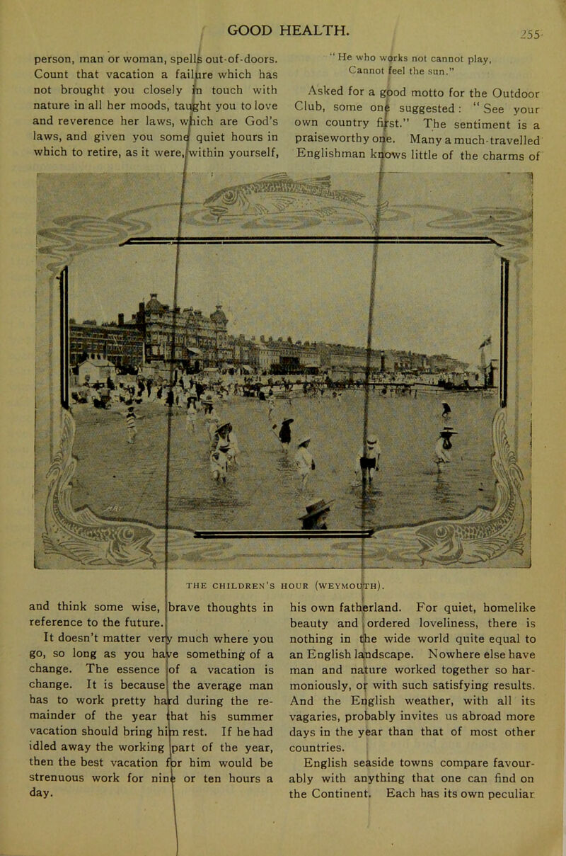 i55 person, man or woman, spells out-of-doors. Count that vacation a failure which has not brought you closely fci touch with nature in all her moods, taught you to love and reverence her laws, which are God’s laws, and given you somg quiet hours in which to retire, as it were,Lvithin yourself, ‘‘ He who works not cannot play, Cannot feel the sun.” Asked for a good motto for the Outdoor Club, some one suggested: “ See your own country fi|rst.” The sentiment is a praiseworthy one. Many a much-travelled Englishman knows little of the charms of THE children's HOUR (WEYMOU)th) . and think some wise, brave thoughts in reference to the future. t It doesn’t matter veijy much where you go, so long as you have something of a change. The essence jof a vacation is change. It is because! the average man has to work pretty hafd during the re- mainder of the year ihat his summer vacation should bring him rest. If he had idled away the working Ipart of the year, then the best vacation for him would be strenuous work for nine or ten hours a day. his own fatherland. For quiet, homelike beauty and ; ordered loveliness, there is nothing in t|he wide world quite equal to an English landscape. Nowhere else have man and nature worked together so har- moniously, Of with such satisfying results. And the English weather, with all its vagaries, probably invites us abroad more days in the year than that of most other countries. English seaside towns compare favour- ably with anything that one can find on the Continent. Each has its own peculiar