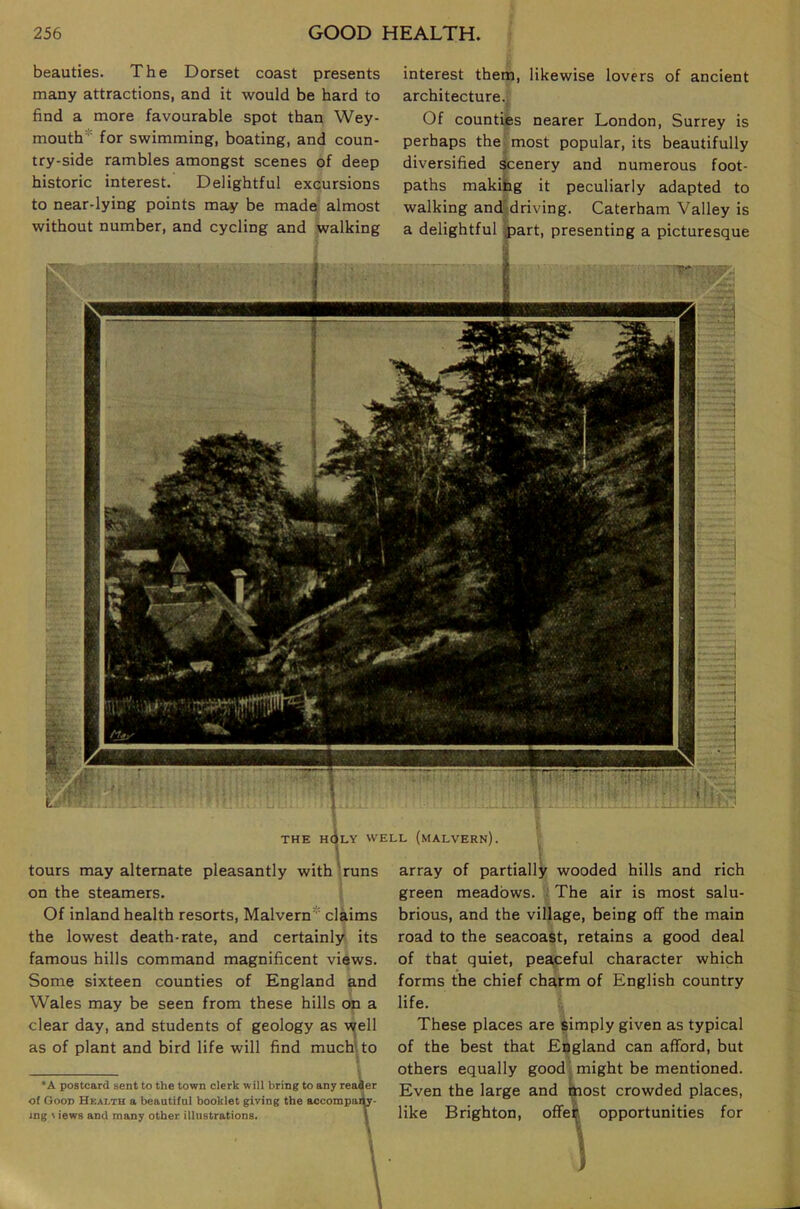 beauties. The Dorset coast presents many attractions, and it would be hard to find a more favourable spot than Wey- mouth* for swimming, boating, and coun- try-side rambles amongst scenes of deep historic interest. Delightful excursions to near-lying points may be made almost without number, and cycling and walking interest them, likewise lovers of ancient architecture. Of counties nearer London, Surrey is perhaps the most popular, its beautifully diversified scenery and numerous foot- paths makitg it peculiarly adapted to walking and driving. Caterham Valley is a delightful part, presenting a picturesque THE h6lY well (MALVERN). tours may alternate pleasantly with runs on the steamers. Of inland health resorts, Malvern* claims the lowest death-rate, and certainly its famous hills command magnificent views. Some sixteen counties of England and Wales may be seen from these hills on a clear day, and students of geology as well as of plant and bird life will find much', to •A postcard sent to the town clerk will bring to any reader of Goon Health a beautiful booklet giving the accotnpaiW- ing \ iews and many other illustrations. 1 array of partially wooded hills and rich green meadows. The air is most salu- brious, and the village, being off the main road to the seacoast, retains a good deal of that quiet, peaceful character which forms the chief charm of English country life. These places are simply given as typical of the best that England can afford, but others equally good might be mentioned. Even the large and most crowded places, like Brighton, offek opportunities for