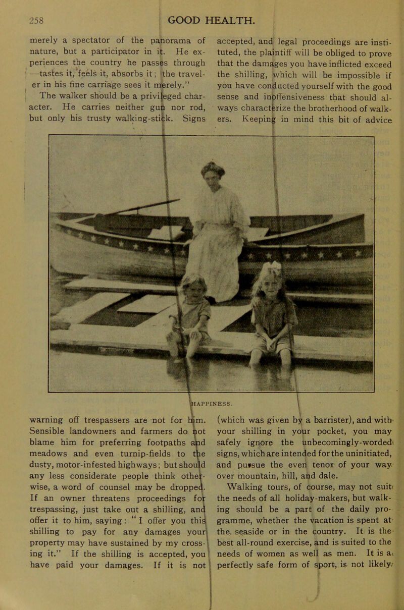 APPINESS. warning off trespassers are not for horn. Sensible landowners and farmers do hot blame him for preferring footpaths ajpd meadows and even turnip-fields to tne dusty, motor-infested highways; but shouW any less considerate people think other- wise, a word of counsel may be droppeq. If an owner threatens proceedings trespassing, just take out a shilling, offer it to him, saying: “ I offer you shilling to pay for any damages property may have sustained by my cross- ing it.” If the shilling is accepted, you have paid your damages. If it is not' (which was given by a barrister), and with- your shilling in your pocket, you may safely ignore the unbecomingly-wordedi signs, which are intended forthe uninitiated, and pufsue the even tenor of your way over mountain, hill, and dale. Walking tours, of course, may not suiti the needs of all holiday-makers, but walk- ing should be a part of the daily pro- gramme, whether the vacation is spent at the. seaside or in the country. It is the best all-round exercise, and is suited to the needs of women as well as men. It is sli perfectly safe form of sport, is not likely merely a spectator of the panorama of nature, but a participator in it. He ex- periences the country he passes through —tastes it,‘feels it, absorbs it; the travel- er in his fine carriage sees it merely.” The walker should be a privileged char- acter. He carries neither guti nor rod, but only his trusty walking-sti|:k. Signs accepted, and legal proceedings are insti- tuted, the plaintiff will be obliged to prove that the damages you have inflicted exceed the shilling, which will be impossible if you have conducted yourself with the good sense and inpffensiveness that should al- ways characterize the brotherhood of walk- ers. Keeping in mind this bit of advice