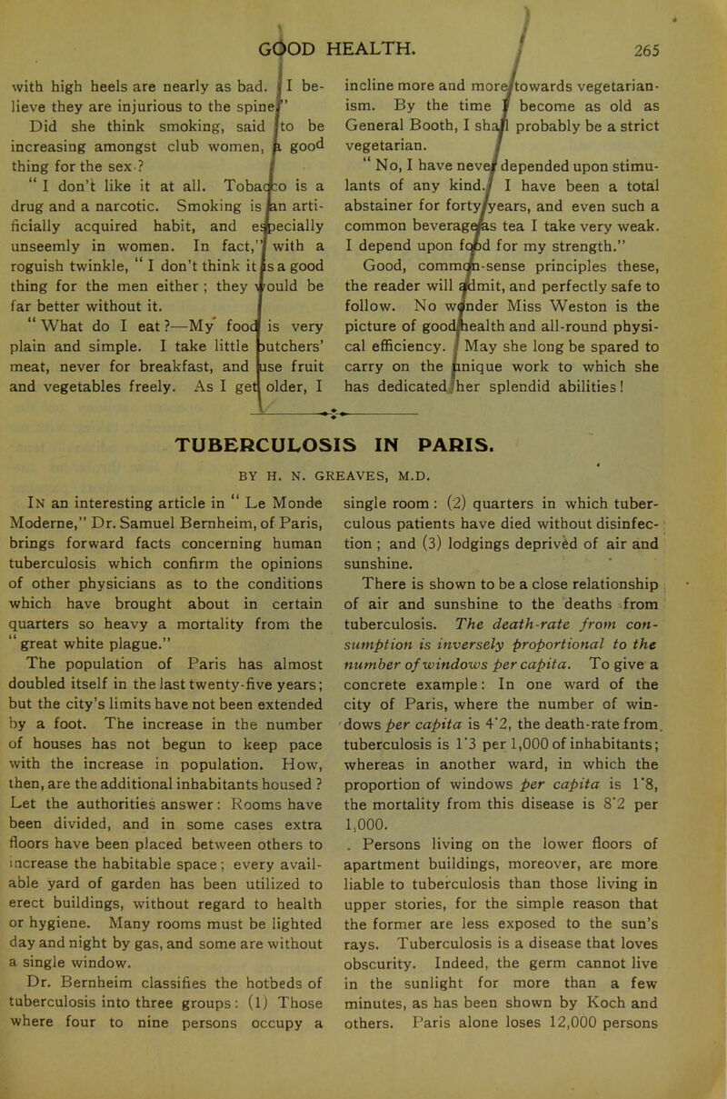 with high heels are nearly as bad. f I be- lieve they are injurious to the spine Did she think smoking, said I to be increasing amongst club women, p gooc thing for the sex ? “ I don’t like it at all. Toba drug and a narcotic. Smoking is ficially acquired habit, and e unseemly in women. In fact,”/ with a roguish twinkle, “ I don’t think it is a good thing for the men either ; they vould be far better without it. “ What do I eat ?—My* food is very plain and simple. I take little mtchers’ meat, never for breakfast, and use fruit and vegetables freely. As I get older, I incline more and more/towards vegetarian- ism. By the time I become as old as General Booth, I shaK probably be a strict vegetarian. S “ No, I have neve# depended upon stimu- lants of any kind./ I have been a total abstainer for forty/years, and even such a common beverages tea I take very weak. I depend upon fopd for my strength.” Good, commcm-sense principles these, the reader will ^mit, and perfectly safe to follow. No wander Miss Weston is the picture of goodmealth and all-round physi- cal efficiency, j May she long be spared to carry on the pnique work to which she has dedicated/her splendid abilities! TUBERCULOSIS IN PARIS. BY H. N. GREAVES, M.D. In an interesting article in Le Monde Moderne,” Dr. Samuel Bernheim, of Paris, brings forward facts concerning human tuberculosis which confirm the opinions of other physicians as to the conditions which have brought about in certain quarters so heavy a mortality from the “ great white plague.” The population of Paris has almost doubled itself in the last twenty-five years; but the city’s limits have not been extended by a foot. The increase in the number of houses has not begun to keep pace with the increase in population. How, then, are the additional inhabitants housed ? Let the authorities answer: Rooms have been divided, and in some cases extra floors have been placed between others to increase the habitable space; every avail- able yard of garden has been utilized to erect buildings, without regard to health or hygiene. Many rooms must be lighted day and night by gas, and some are without a single window. Dr. Bernheim classifies the hotbeds of tuberculosis into three groups: (l) Those where four to nine persons occupy a single room: (2) quarters in which tuber- culous patients have died without disinfec- tion ; and (3) lodgings deprived of air and sunshine. There is shown to be a close relationship of air and sunshine to the deaths from tuberculosis. The death-rate from con- sumption is inversely proportional to the number of windows per capita. To give a concrete example: In one ward of the city of Paris, where the number of win- 'dows per capita is 4'2, the death-rate from, tuberculosis is 1'3 per 1,000 of inhabitants; whereas in another ward, in which the proportion of windows per capita is 1’8, the mortality from this disease is 8'2 per 1,000. . Persons living on the lower floors of apartment buildings, moreover, are more liable to tuberculosis than those living in upper stories, for the simple reason that the former are less exposed to the sun’s rays. Tuberculosis is a disease that loves obscurity. Indeed, the germ cannot live in the sunlight for more than a few minutes, as has been shown by Koch and others. Paris alone loses 12,000 persons