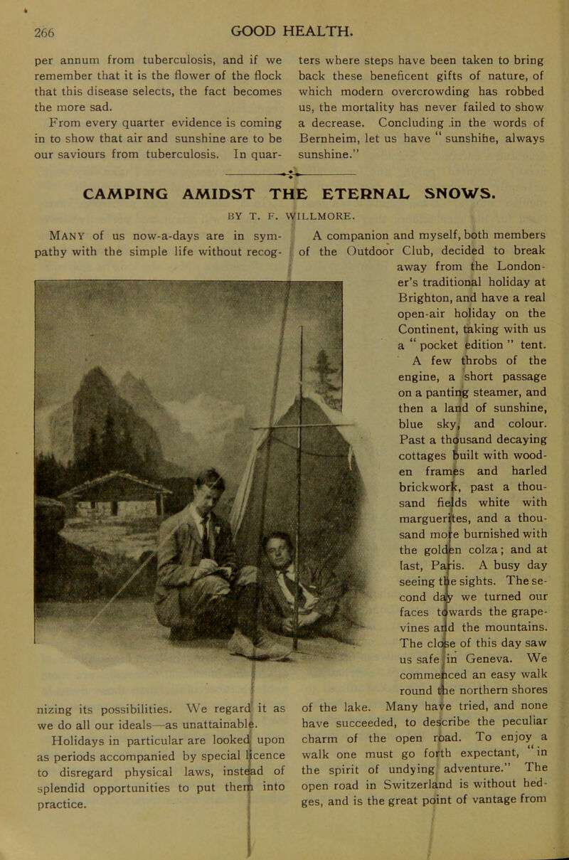 4 GOOD HEALTH. 266 per annum from tuberculosis, and if we remember that it is the flower of the flock that this disease selects, the fact becomes the more sad. From every quarter evidence is coming in to show that air and sunshine are to be our saviours from tuberculosis. In quar- ters where steps have been taken to bring back these beneficent gifts of nature, of which modern overcrowding has robbed us, the mortality has never failed to show a decrease. Concluding .in the words of Bernheim, let us have “ sunshihe, always sunshine.” CAMPING AMIDST THE ETERNAL SNOWS. BY T. F. WILLMORE. Many of us now-a-days are in sym- pathy with the simple life without recog- nizing its possibilities. We regard it as we do all our ideals—as unattainable. Holidays in particular are looked upon as periods accompanied by special licence to disregard physical laws, instead of splendid opportunities to put theiti into practice. • A companion and myself, both members of the Outdoor Club, decided to break away from the London- er’s traditional holiday at Brighton, and have a real open-air holiday on the Continent, taking with us a “ pocket edition ” tent. A few throbs of the engine, a short passage on a panting steamer, and then a land of sunshine, blue sky, and colour. Past a thdusand decaying cottages Built with wood- en framps and haded brickwor|c, past a thou- sand fields white with marguerftes, and a thou- sand more burnished with the goldjsn colza; and at last, Paris. A busy day seeing me sights. The se- cond day we turned our faces t(|^wards the grape- vines ai|d the mountains. The clofee of this day saw us safe jin Geneva. We commejiced an easy walk round me northern shores of the lake. Many haVe tried, and none have succeeded, to describe the peculiar charm of the open road. To enjoy a walk one must go forth expectant, in the spirit of undying adventure.” The open road in Switzerland is without hed- ges, and is the great point of vantage from I