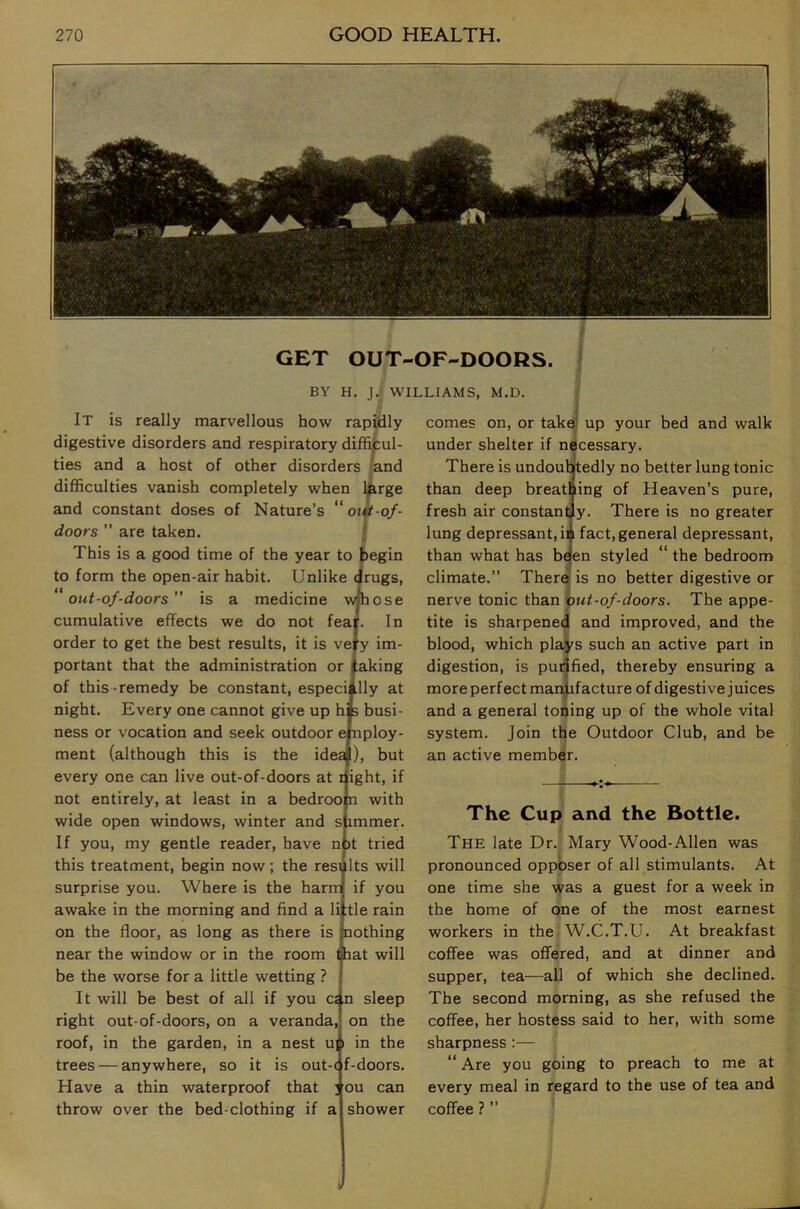 GET OUT-OF-DOORS. BY H. J. WILLIAMS, M.D. -of- f It is really marvellous how rapidly digestive disorders and respiratory difficul- ties and a host of other disorders >and difficulties vanish completely when iCrge and constant doses of Nature’s “ o<« doors ” are taken. This is a good time of the year to begin to form the open-air habit. Unlike drugs, ''out-of-doors” is a medicine wjhose cumulative effects we do not fear. In order to get the best results, it is vejfy im- portant that the administration or taking of this-remedy be constant, especiilly at night. Every one cannot give up hfe busi- ness or vocation and seek outdoor employ- ment (although this is the idea), but every one can live out-of-doors at right, if not entirely, at least in a bedroo n with wide open windows, winter and s immer. If you, my gentle reader, have n )t tried this treatment, begin now; the results will surprise you. Where is the harm if you awake in the morning and find a li :tle rain on the floor, as long as there is nothing near the window or in the room fhat will be the worse for a little wetting ? It will be best of all if you csn sleep right out-of-doors, on a veranda, on the roof, in the garden, in a nest u] \ in the trees — anywhere, so it is out-( f-doors. Have a thin waterproof that ; ou can throw over the bed-clothing if a shower comes on, or take! up your bed and walk under shelter if necessary. There is undouotedly no better lung tonic than deep breathing of Heaven’s pure, fresh air constantly. There is no greater lung depressant, ii fact, general depressant, than what has b^en styled “ the bedroom climate.” There’ is no better digestive or nerve tonic than out-of-doors. The appe- tite is sharpened and improved, and the blood, which plays such an active part in digestion, is pudfied, thereby ensuring a more perfect man|ifacture of digestive juices and a general toning up of the whole vital system. Join the Outdoor Club, and be an active member. The Cup and the Bottle. The late Dr. Mary Wood-Alien was pronounced oppbser of all stimulants. At one time she ^yas a guest for a week in the home of one of the most earnest workers in the W.C.T.U. At breakfast coffee was offered, and at dinner and supper, tea—all of which she declined. The second morning, as she refused the coffee, her hostess said to her, with some sharpness :— “ Are you going to preach to me at every meal in regard to the use of tea and coffee ? ”