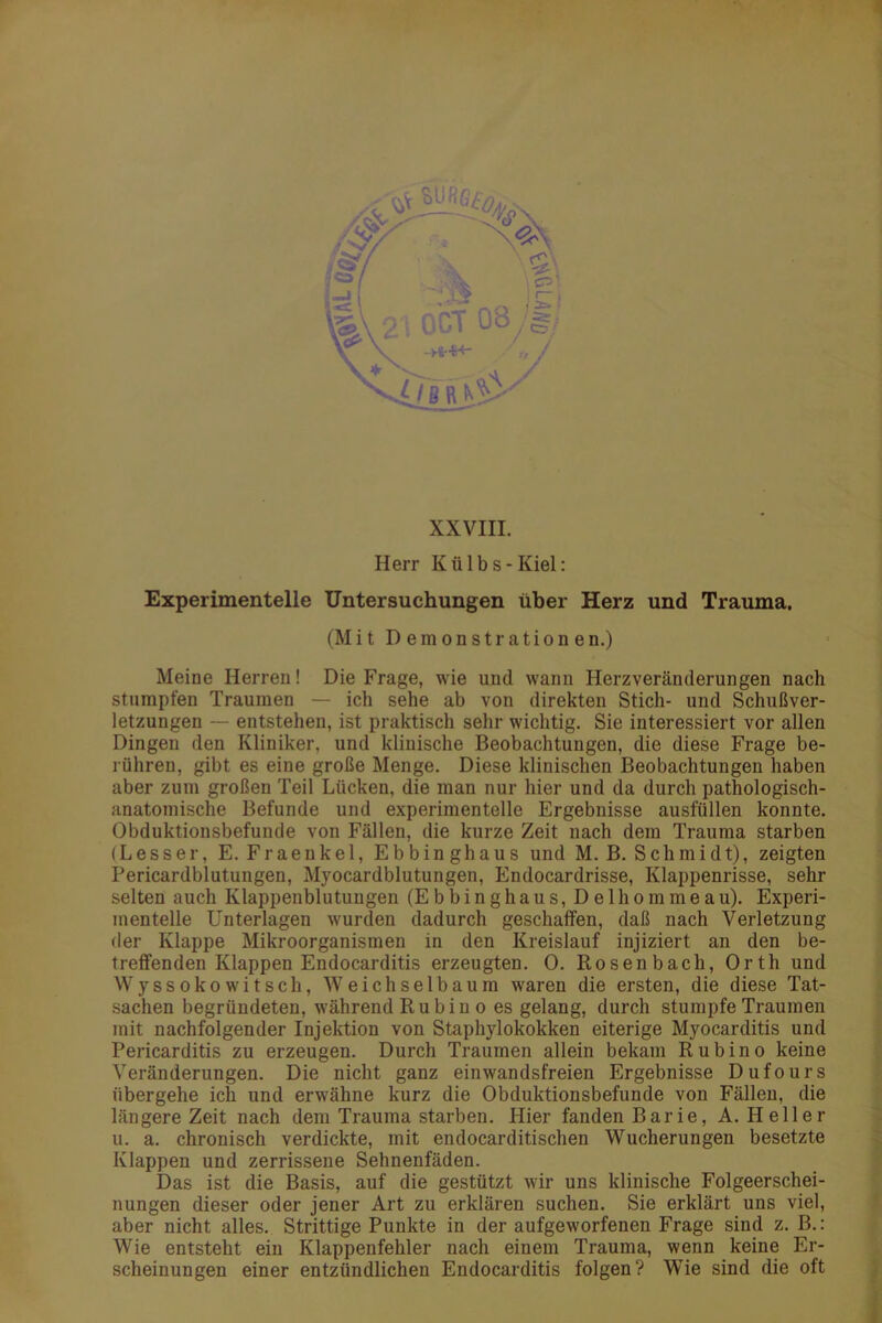 XXVIII. Herr Külbs-Kiel: Experimentelle Untersuchungen über Herz und Trauma. (Mit Demonstrationen.) Meine Herren! Die Frage, wie und wann Herzveränderungen nach stumpfen Traumen — ich sehe ab von direkten Stich- und Schußver- letzungen — entstehen, ist praktisch sehr wichtig. Sie interessiert vor allen Dingen den Kliniker, und klinische Beobachtungen, die diese Frage be- rühren, gibt es eine große Menge. Diese klinischen Beobachtungen haben aber zum großen Teil Lücken, die man nur hier und da durch pathologisch- anatomische Befunde und experimentelle Ergebnisse ausfüllen konnte. Obduktionsbefunde von Fällen, die kurze Zeit nach dem Trauma starben (Lesser, E. Fraenkel, Ebbinghaus und M. B. Schmidt), zeigten Pericardblutungen, Myocardblutungen, Endocardrisse, Klappenrisse, sehr selten auch Klappenblutungen (Ebbinghaus, Delhommeau). Experi- mentelle Unterlagen wurden dadurch geschaffen, daß nach Verletzung der Klappe Mikroorganismen in den Kreislauf injiziert an den be- treffenden Klappen Endocarditis erzeugten. 0. Rosen bach, Orth und Wyssokowitsch, Weichselbaum waren die ersten, die diese Tat- sachen begründeten, während Ru bi n o es gelang, durch stumpfe Traumen mit nachfolgender Injektion von Staphylokokken eiterige Myocarditis und Pericarditis zu erzeugen. Durch Traumen allein bekam Rubino keine Veränderungen. Die nicht ganz einwandsfreien Ergebnisse Dufours übergehe ich und erwähne kurz die Obduktionsbefunde von Fällen, die längere Zeit nach dem Trauma starben. Hier fanden Barie, A. Heller u. a. chronisch verdickte, mit endocarditischen Wucherungen besetzte Klappen und zerrissene Sehnenfäden. Das ist die Basis, auf die gestützt wir uns klinische Folgeerschei- nungen dieser oder jener Art zu erklären suchen. Sie erklärt uns viel, aber nicht alles. Strittige Punkte in der aufgeworfenen Frage sind z. B.: Wie entsteht ein Klappenfehler nach einem Trauma, wenn keine Er- scheinungen einer entzündlichen Endocarditis folgen? Wie sind die oft