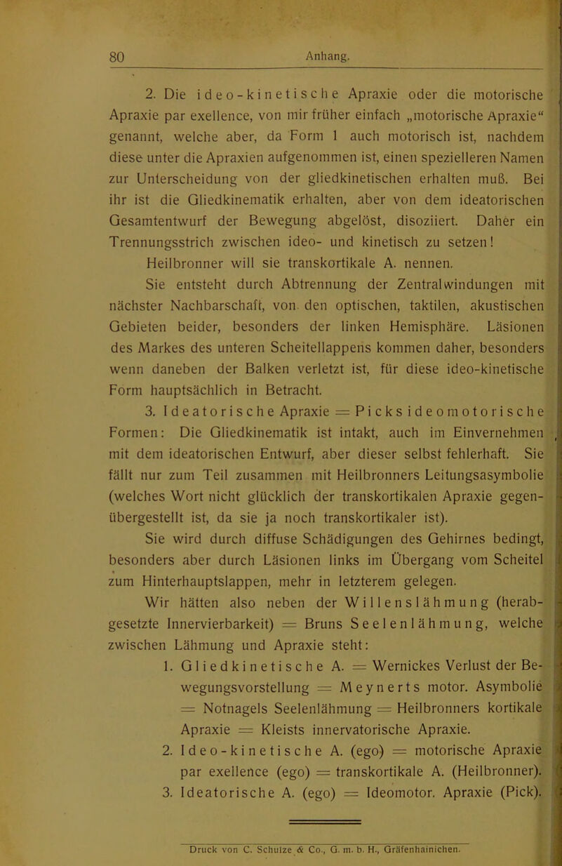 2. Die ideo-kinetische Apraxie oder die motorische Apraxie par exellence, von mir früher einfach „motorische Apraxie“ genannt, welche aber, da Form 1 auch motorisch ist, nachdem diese unter die Apraxien aufgenommen ist, einen spezielleren Namen zur Unterscheidung von der gliedkinetischen erhalten muß. Bei ihr ist die Gliedkinematik erhalten, aber von dem ideatorischen Gesamtentwurf der Bewegung abgelöst, disoziiert. Daher ein Trennungsstrich zwischen ideo- und kinetisch zu setzen! Heilbronner will sie transkortikale A. nennen. Sie entsteht durch Abtrennung der Zentral Windungen mit nächster Nachbarschaft, von den optischen, taktilen, akustischen Gebieten beider, besonders der linken Hemisphäre. Läsionen des Markes des unteren Scheitellappens kommen daher, besonders wenn daneben der Balken verletzt ist, für diese ideo-kinetische Form hauptsächlich in Betracht. 3. Ideatorische Apraxie = Picks ideomotorische Formen: Die Gliedkinematik ist intakt, auch im Einvernehmen mit dem ideatorischen Entwurf, aber dieser selbst fehlerhaft. Sie fällt nur zum Teil zusammen mit Heilbronners Leitungsasymbolie (welches Wort nicht glücklich der transkortikalen Apraxie gegen- übergestellt ist, da sie ja noch transkortikaler ist). Sie wird durch diffuse Schädigungen des Gehirnes bedingt, besonders aber durch Läsionen links im Übergang vom Scheitel « zum Hinterhauptslappen, mehr in letzterem gelegen. Wir hätten also neben der Willenslähmung (herab- gesetzte Innervierbarkeit) = Bruns Seelenlähmung, welche zwischen Lähmung und Apraxie steht: 1. Gliedkinetische A. = Wernickes Verlust der Be- wegungsvorstellung = Meynerts inotor. Asymbolie = Notnagels Seelenlähmung = Heilbronners kortikale Apraxie = Kleists innervatorische Apraxie. 2. Ideo-kinetische A. (ego) = motorische Apraxie par exellence (ego) = transkortikale A. (Heilbronner). 3. Ideatorische A. (ego) = Ideomotor. Apraxie (Pick). Druck von C. Schulze <£ Co., G. m. b. H., Gräfenhainichen.