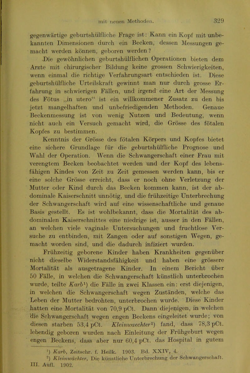 gegenwärtige geburtshülfliche Frage ist: Kann ein Kopf mit unbe- kannten Dimensionen durch ein Becken, dessen Messungen ge- macht werden können, geboren werden ? Die gewöhnlichen geburtshüblichen Operationen bieten dem Arzte mit chirurgischer Bildung keine grossen Schwierigkeiten, wenn einmal die richtige Verfahrungsart entschieden ist. Diese geburtshülfliche Urteilskraft gewinnt man nur durch grosse Er- fahrung in schwierigen Fällen, und irgend eine Art der Messung des Fötus ,,in utero“ ist ein willkommener Zusatz zu den bis jetzt mangelhaften und unbefriedigenden Methoden. Genaue Beckenmessung ist von wenig Nutzen und Bedeutung, wenn nicht auch ein Versuch gemacht wird, die Grösse des fötalen Kopfes zu bestimmen. Kenntnis der Grösse des fötalen Körpers und Kopfes bietet eine sichere Grundlage für die geburtshülfliche Prognose und Wahl der Operation. Wenn die Schwangerschaft einer Frau mit verengtem Becken beobachtet werden und der Kopf des lebens- fähigen Kindes von Zeit zu Zeit gemessen werden kann, bis er eine solche Grösse erreicht, dass er noch ohne Verletzung der Mutter oder Kind durch das Becken kommen kann, ist der ab- dominale Kaiserschnitt unnötig, und die frühzeitige Unterbrechung der Schwangerschaft wird auf eine wissenschaftliche und genaue Basis gestellt. Es ist wohlbekannt, dass die Mortalität des ab- dominalen Kaiserschnittes eine niedrige ist, ausser in den Fällen, an welchen viele vaginale Untersuchungen und fruchtlose Ver- suche zu entbinden, mit Zangen oder auf sonstigen Wegen, ge- macht worden sind, und die dadurch infiziert wurden. Frühzeitig geborene Kinder haben Krankheiten gegenüber nicht dieselbe Widerstandsfälligkeit und haben eine grössere Mortalität als ausgetragene Kinder. In einem Bericht über 50 Fälle, in welchen die Schwangerschaft künstlich unterbrochen wurde, teilte Karb1) die Fälle in zwei Klassen ein: erst diejenigen, in welchen die Schwangerschaft wegen Zuständen, welche das Leben der Mutter bedrohten, unterbrochen wurde. Diese Kinder hatten eine Mortalität von 70,9 pCt. Dann diejenigen, in welchen die Schwangerschaft wegen engen Beckens eingeleitet wurde; von diesen starben 53,4 pCt. Kleinwaechter2) fand, dass 78,3 pCt. lebendig geboren wurden nach Einleitung der Frühgeburt wegen engen Beckens, dass aber nur 60,4 pCt. das Hospital in gutem J) Karb, Zeitsclir. f. Heilk. 1903. Bd. XXIV, 4. 2) Kleinwächter, Die künstliche Unterbrechung der Schwangerschaft. III. Aüfl. 1902.