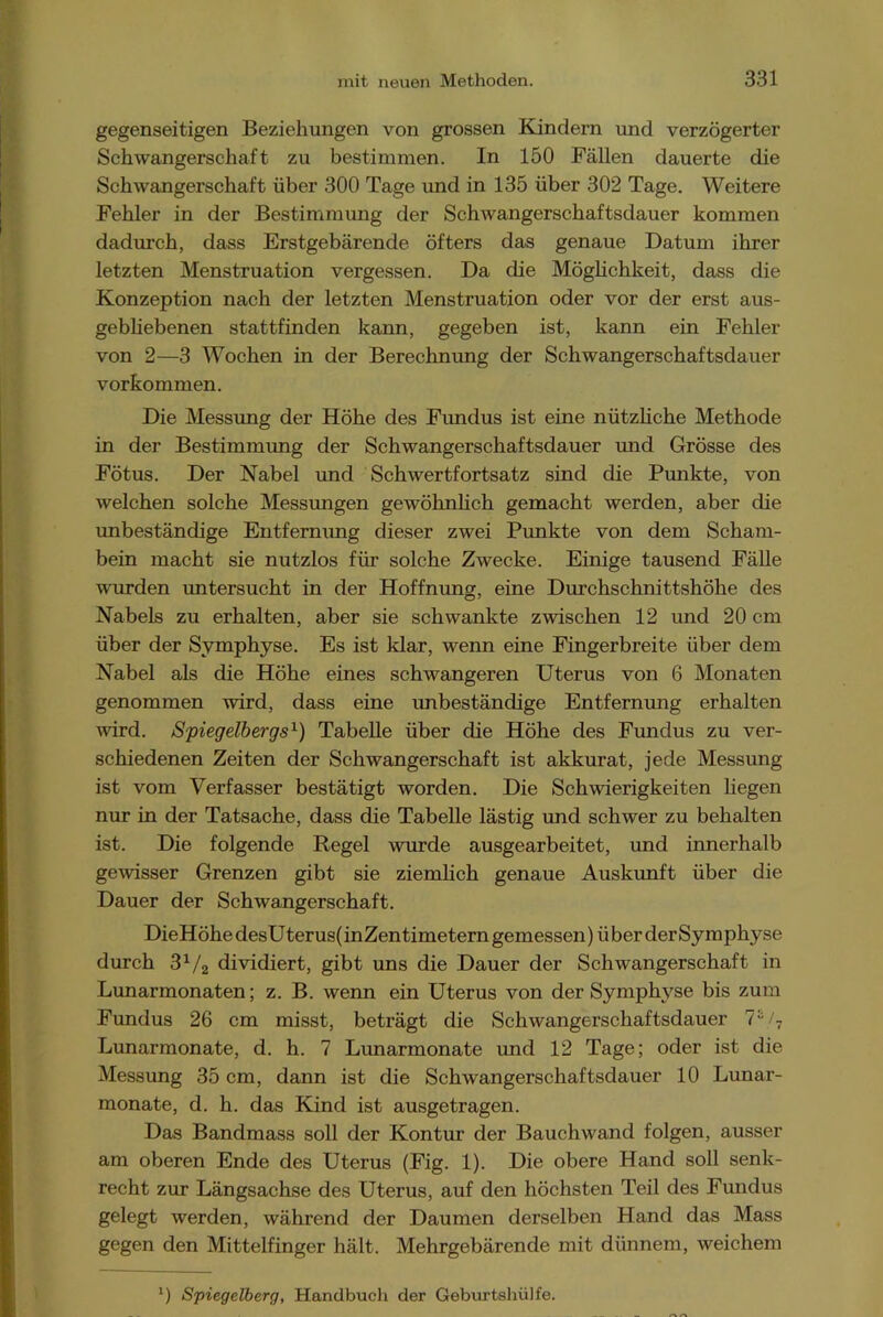 gegenseitigen Beziehungen von grossen Kindern und verzögerter Schwangerschaft zu bestimmen. In 150 Fällen dauerte die Schwangerschaft über 300 Tage und in 135 über 302 Tage. Weitere Fehler in der Bestimmung der Schwangerschaftsdauer kommen dadurch, dass Erstgebärende öfters das genaue Datum ihrer letzten Menstruation vergessen. Da die Möglichkeit, dass die Konzeption nach der letzten Menstruation oder vor der erst aus- gebliebenen stattfinden kann, gegeben ist, kann ein Fehler von 2—3 Wochen in der Berechnung der Schwangerschaftsdauer Vorkommen. Die Messung der Höhe des Fundus ist eine nützliche Methode in der Bestimmung der Schwangerschaftsdauer und Grösse des Fötus. Der Nabel und Schwertfortsatz sind die Punkte, von welchen solche Messungen gewöhnlich gemacht werden, aber die imbeständige Entfernung dieser zwei Punkte von dem Scham- bein macht sie nutzlos für solche Zwecke. Einige tausend Fälle wurden untersucht in der Hoffnung, eine Durchschnittshöhe des Nabels zu erhalten, aber sie schwankte zwischen 12 und 20 cm über der Symphyse. Es ist klar, wenn eine Fingerbreite über dem Nabel als die Höhe eines schwangeren Uterus von 6 Monaten genommen wird, dass eine imbeständige Entfernung erhalten wird. Spiegelbergs1) Tabelle über die Höhe des Fundus zu ver- schiedenen Zeiten der Schwangerschaft ist akkurat, jede Messung ist vom Verfasser bestätigt worden. Die Schwierigkeiten liegen nur in der Tatsache, dass die Tabelle lästig und schwer zu behalten ist. Die folgende Regel wurde ausgearbeitet, und innerhalb gewisser Grenzen gibt sie ziemlich genaue Auskimft über die Dauer der Schwangerschaft. DieHöhe desUterus(inZentimetern gemessen) über derSymphyse durch 31/2 dividiert, gibt uns die Dauer der Schwangerschaft in Lunarmonaten; z. B. wenn ein Uterus von der Symphyse bis zum Fundus 26 cm misst, beträgt die Schwangerschaftsdauer 7s/7 Lunarmonate, d. h. 7 Lunarmonate und 12 Tage; oder ist die Messung 35 cm, dann ist die Schwangerschaftsdauer 10 Lunar- monate, d. h. das Kind ist ausgetragen. Das Bandmass soll der Kontur der Bauchwand folgen, ausser am oberen Ende des Uterus (Fig. 1). Die obere Hand soll senk- recht zur Längsachse des Uterus, auf den höchsten Teil des Fundus gelegt werden, während der Daumen derselben Hand das Mass gegen den Mittelfinger hält. Mehrgebärende mit dünnem, weichem