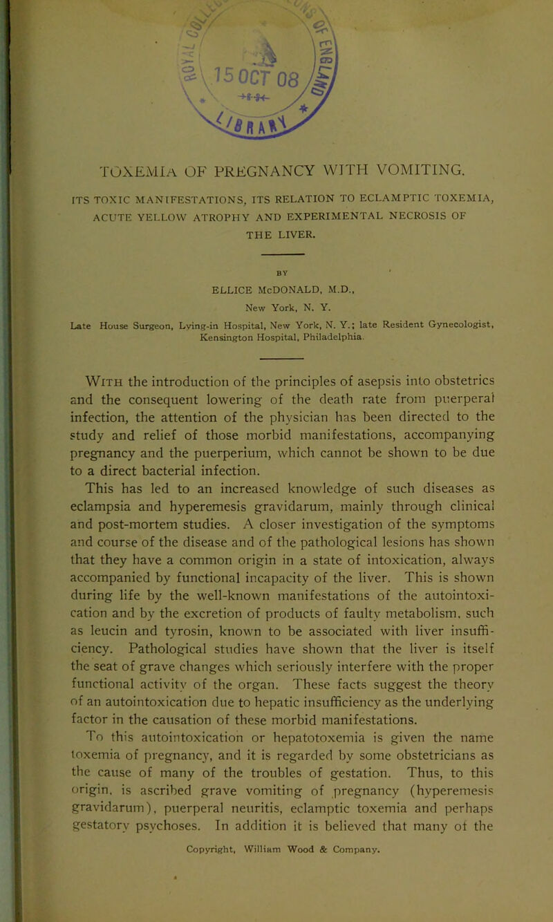 toxemia of pregnancy with vomiting. rTS TOXIC MANIFESTATIONS, ITS RELATION TO ECLAMPTIC TOXEMIA, ACUTE YELLOW ATROPHY AND EXPERIMENTAL NECROSIS OF THE LIVER. BY ellice McDonald, m.d.. New York, N. Y. Late House Surgeon, Lying-in Hospital, New York, N. Y.; late Resident Gynecologist, Kensington Hospital, Philadelphia. With the introduction of the principles of asepsis into obstetrics and the consequent lowering of the death rate from puerperal infection, the attention of the physician has been directed to the study and relief of those morbid manifestations, accompanying pregnancy and the puerperium, which cannot be shown to be due to a direct bacterial infection. This has led to an increased knowledge of such diseases as eclampsia and hyperemesis gravidarum, mainly through clinical and post-mortem studies. A closer investigation of the symptoms and course of the disease and of the pathological lesions has shown that they have a common origin in a state of intoxication, always accompanied by functional incapacity of the liver. This is shown during life by the well-known manifestations of the autointoxi- cation and by the excretion of products of faulty metabolism, such as leucin and tyrosin, known to be associated with liver insuffi- ciency. Pathological studies have shown that the liver is itself the seat of grave changes which seriously interfere with the proper functional activity of the organ. These facts suggest the theory of an autointoxication due to hepatic insufficiency as the underlying factor in the causation of these morbid manifestations. To this autointoxication or hepatotoxemia is given the name toxemia of pregnancy, and it is regarded by some obstetricians as the cause of many of the troubles of gestation. Thus, to this origin, is ascribed grave vomiting of pregnancy (hvperemesis gravidarum), puerperal neuritis, eclamptic toxemia and perhaps gestatorv psychoses. In addition it is believed that many of the Copyright, William Wood & Company.