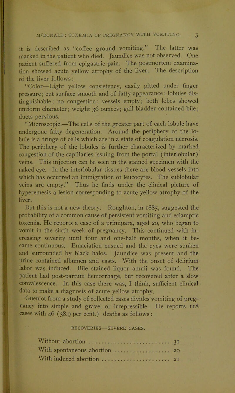 it is described as “coffee ground vomiting.” The latter was marked in the patient who died. Jaundice was not observed. One patient suffered from epigastric pain. The postmortem examina- tion showed acute yellow atrophy of the liver. The description of the liver follows : “Color—Light yellow consistency, easily pitted under finger pressure ; cut surface smooth and of fatty appearance ; lobules dis- tinguishable ; no congestion; vessels empty; both lobes showed uniform character; weight 36 ounces; gall-bladder contained bile; ducts pervious. “Microscopic.—The cells of the greater part of each lobule have undergone fatty degeneration. Around the periphery of the lo- bule is a fringe of cells which are in a state of coagulation necrosis. The periphery of the lobules is further characterized by marked congestion of the capillaries issuing from the portal (interlobular) veins. This injection can be seen in the stained specimen with the naked eye. In the interlobular tissues there are blood vessels into which has occurred an immigration of leucocytes. The sublobular veins are empty.” Thus he finds under the clinical picture of hyperemesis a lesion corresponding to acute yellow atrophy of the liver. But this is not a new theory. Roughton, in 1885, suggested the probability of a common cause of persistent vomiting and eclamptic toxemia. He reports a case of a primipara, aged 20, who began to vomit in the sixth week of pregnancy. This continued with in- creasing severity until four and one-half months, when it be- came continuous. Emaciation ensued and the eyes were sunken and surrounded by black halos. Jaundice was present and the urine contained albumen and casts. With the onset of delirium labor was induced. Bile stained liquor amnii was found. The patient had post-partum hemorrhage, but recovered after a slow convalescence. In this case there was, I think, sufficient clinical data to make a diagnosis of acute yellow atrophy. Gueniot from a study of collected cases divides vomiting of preg- nancy into simple and grave, or irrepressible. He reports 118 cases with 46 (38.9 per cent.) deaths as follows : RECOVERIES—SEVERE CASES. Without abortion 31 With spontaneous abortion 20 With induced abortion 21