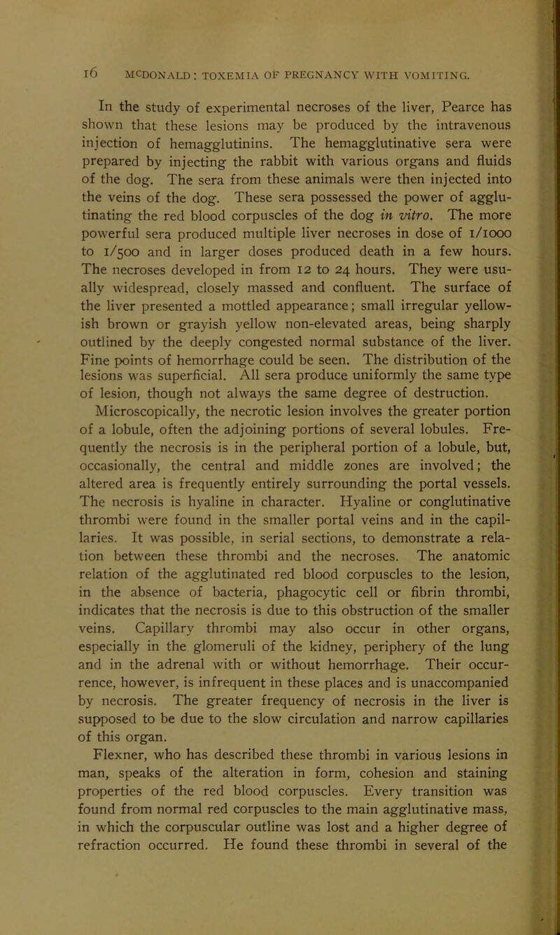 In the study of experimental necroses of the liver, Pearce has shown that these lesions may be produced by the intravenous injection of hemagglutinins. The hemagglutinative sera were prepared by injecting the rabbit with various organs and fluids of the dog. The sera from these animals were then injected into the veins of the dog. These sera possessed the power of agglu- tinating the red blood corpuscles of the dog in vitro. The more powerful sera produced multiple liver necroses in dose of 1/1000 to 1/500 and in larger doses produced death in a few hours. The necroses developed in from 12 to 24 hours. They were usu- ally widespread, closely massed and confluent. The surface of the liver presented a mottled appearance; small irregular yellow- ish brown or grayish yellow non-elevated areas, being sharply outlined by the deeply congested normal substance of the liver. Fine points of hemorrhage could be seen. The distribution of the lesions was superficial. All sera produce uniformly the same type of lesion, though not always the same degree of destruction. Microscopically, the necrotic lesion involves the greater portion of a lobule, often the adjoining portions of several lobules. Fre- quently the necrosis is in the peripheral portion of a lobule, but, occasionally, the central and middle zones are involved; the altered area is frequently entirely surrounding the portal vessels. The necrosis is hyaline in character. Hyaline or conglutinative thrombi were found in the smaller portal veins and in the capil- laries. It was possible, in serial sections, to demonstrate a rela- tion between these thrombi and the necroses. The anatomic relation of the agglutinated red blood corpuscles to the lesion, in the absence of bacteria, phagocytic cell or fibrin thrombi, indicates that the necrosis is due to this obstruction of the smaller veins. Capillary thrombi may also occur in other organs, especially in the glomeruli of the kidney, periphery of the lung and in the adrenal with or without hemorrhage. Their occur- rence, however, is infrequent in these places and is unaccompanied by necrosis. The greater frequency of necrosis in the liver is supposed to be due to the slow circulation and narrow capillaries of this organ. Flexner, who has described these thrombi in various lesions in man, speaks of the alteration in form, cohesion and staining properties of the red blood corpuscles. Every transition was found from normal red corpuscles to the main agglutinative mass, in which the corpuscular outline was lost and a higher degree of refraction occurred. He found these thrombi in several of the