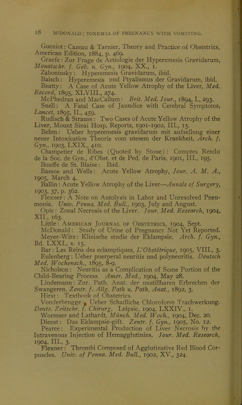 Gueniot: Cazeau & Tarnier, Theory and Practice of Obstetrics, American Edition, 1884, p. 469. Graefe: Zur Frage de Aetiologie der Hyperemesis Gravidarum, Monatschr. f. Geb. u. Gyn., 1904, XX., 1. Zaboninsky : Hyperemesis Gravidarum, ibid. Baisch : Hyperemesis und Ptyalismus der Gravidarum, ibid. Beatty: A Case of Acute Yellow Atrophy of the Liver, Med. Record, 1895, XLVIII., 274. McPhedran and MacCallum : Brit. Med. Jour., 1894, I., 293. Snell: A Fatal Case of Jaundice with Cerebral Symptoms, Lancet, 1895, II., 459. Rudisch & Strauss: Two Cases of Acute Yellow Atrophy of the Liver, Mount Sinai Hosp. Reports, 1901-1902, III., 15. Behm: Ueber hyperemesis gravidarum mit aufsellung einer neuer Intoxication Theorie vom utesem der Krankheit, Arch. f. Gyn., 1903, LXIX., 410. Champetier de Ribes (Quoted by Stone) : Comptes Rendu de la Soc. de Gyn., d’Obst. et de Ped. de Paris, 1901, III., 195. Bouffe de St. Blaise : Ibid. Bassoe and Wells: Acute Yellow Atrophy, Jour. A. M. A., 1905, March 4. Ballin : Acute Yellow Atrophy of the Liver—Annals of Surgery, i9°3> 37. P- 362. Flexner: A Note on Autolysis in Labor and Unresolved Pneu- monia. Univ. Penna. Med. Bull., 1903, July and August. Opie : Zonal Necrosis of the Liver. Jour. Med. Research, 1904, XII., 163. Little: American Journal of Obstetrics, 1904, Sept. McDonald: Study of Urine of Pregnancy Not Yet Reported. Meyer-Wirz: Klinische studie der Eklampsie. Arch. f. Gyn., Bd. LXXI., s. 15. Bar: Les Reins des eclamptiques, L’Obstetrique, 1905, VIII., 3. Eulenberg: Ueber puerperal neuritis und polyneuritis. Deutsch Med. Wochensch., 1895, 8-9. Nicholson: Neuritis as a Complication of Some Portion of the Child-Bearing Process. Amer. Med., 1904, May 28. Lindemann: Zur. Path. Anat. der unstillbaren Erbrechen der Swangeren, Zentr. f. Allg. Path u. Path. Anat., 1892, 3. Hirst: Textbook of Obstetrics. Vonderbrugge Ueber Schadliche Chloroform Trachwerkung. Dents. Zeitschr. f. Chirurg. Leipsic, 1904, LXXIV., 1. Wormser and Lathardt, Munch. Med. Woch., 1904, Dec. 20. Dienst: Das Eklampsie-gift. Zentr. f. Gyn., 1905, No. 12. Pearce: Experimental Production of Liver Necrosis by the Intravenous Injection of Hemagglutinins. Jour. Med. Research, 1904, III., 3. Flexner: Thrombi Composed of Agglutinative Red Blood Cor- puscles. Univ. of Penna. Med. Bull., 1902, XV., 324.