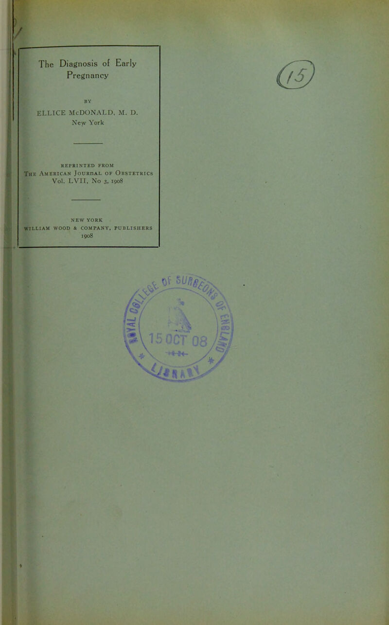 The Diagnosis of Early Pregnancy BY ellice McDonald, m. d. New York REPRINTED FROM The American Jouriial of Obstetrics Vol. LVII, No 3, 1908 NEW YORK WILLIAM WOOD & COMPANY, PUBLISHERS 1908