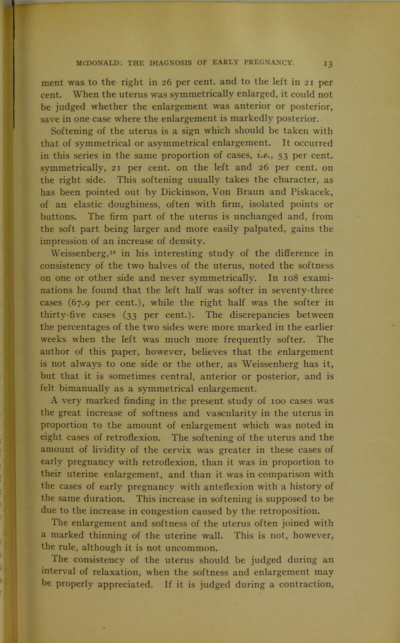 ment was to the right in 26 per cent, and to the left in 21 per cent. When the uterus was symmetrically enlarged, it could not be judged whether the enlargement was anterior or posterior, save in one case where the enlargement is markedly posterior. Softening of the uterus is a sign which should be taken with that of symmetrical or asymmetrical enlargement. It occurred in this series in the same proportion of cases, i.e., 53 per cent, symmetrically, 21 per cent, on the left and 26 per cent, on the right side. This softening usually takes the character, as has been pointed out by Dickinson, Von Braun and Piskacek, of an elastic doughiness, often with firm, isolated points or buttons. The firm part of the uterus is unchanged and, from the soft part being larger and more easily palpated, gains the impression of an increase of density. Weissenberg,32 in his interesting study of the difference in consistency of the two halves of the uterus, noted the softness on one or other side and never symmetrically. In 108 exami- nations he found that the left half was softer in seventy-three cases (67.9 per cent.), while the right half was the softer in thirty-five cases (33 per cent.). The discrepancies between the percentages of the two sides were more marked in the earlier weeks when the left was much more frequently softer. The author of this paper, however, believes that the enlargement is not always to one side or the other, as Weissenberg has it, but that it is sometimes central, anterior or posterior, and is felt bimanually as a symmetrical enlargement. A very marked finding in the present study of 100 cases was the great increase of softness and vascularity in the uterus in proportion to the amount of enlargement which was noted in eight cases of retroflexion. The softening of the uterus and the amount of lividity of the cervix was greater in these cases of early pregnancy with retroflexion, than it was in proportion to their uterine enlargement, and than it was in comparison with the cases of early pregnancy with anteflexion with a history of the same duration. This increase in softening is supposed to be due to the increase in congestion caused by the retroposition. The enlargement and softness of the uterus often joined with a marked thinning of the uterine wall. This is not, however, the rule, although it is not uncommon. The consistency of the uterus should be judged during an interval of relaxation, when the softness and enlargement may be properly appreciated. If it is judged during a contraction,