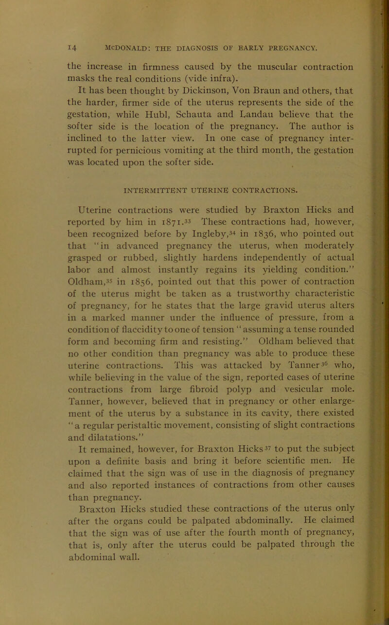 the increase in firmness caused by the muscular contraction masks the real conditions (vide infra). It has been thought by Dickinson, Von Braun and others, that the harder, firmer side of the uterus represents the side of the gestation, while Hubl, Schauta and Landau believe that the softer side is the location of the pregnancy. The author is inclined to the latter view. In one case of pregnancy inter- rupted for pernicious vomiting at the third month, the gestation was located upon the softer side. INTERMITTENT UTERINE CONTRACTIONS. Uterine contractions were studied by Braxton Hicks and reported by him in 1871.33 These contractions had, however, been recognized before by Ingleby,3* in 1836, who pointed out that “in advanced pregnancy the uterus, when moderately grasped or rubbed, slightly hardens independently of actual labor and almost instantly regains its yielding condition.” Oldham,3S in 1856, pointed out that this power of contraction of the uterus might be taken as a trustworthy characteristic of pregnancy, for he states that the large gravid uterus alters in a marked manner under the influence of pressure, from a condition of flaccidity to one of tension “ assuming a tense rounded form and becoming firm and resisting.” Oldham believed that no other condition than pregnancy was able to produce these uterine contractions. This was attacked by Tanner36 who, while believing in the value of the sign, reported cases of uterine contractions from large fibroid polyp and vesicular mole. Tanner, however, believed that in pregnancy or other enlarge- ment of the uterus by a substance in its cavity, there existed “a regular peristaltic movement, consisting of slight contractions and dilatations.” It remained, however, for Braxton Hicks37 to put the subject upon a definite basis and bring it before scientific men. He claimed that the sign was of use in the diagnosis of pregnancy and also reported instances of contractions from other causes than pregnancy. Braxton Hicks studied these contractions of the uterus only after the organs could be palpated abdominally. He claimed that the sign was of use after the fourth month of pregnancy, that is, only after the uterus could be palpated through the abdominal wall.