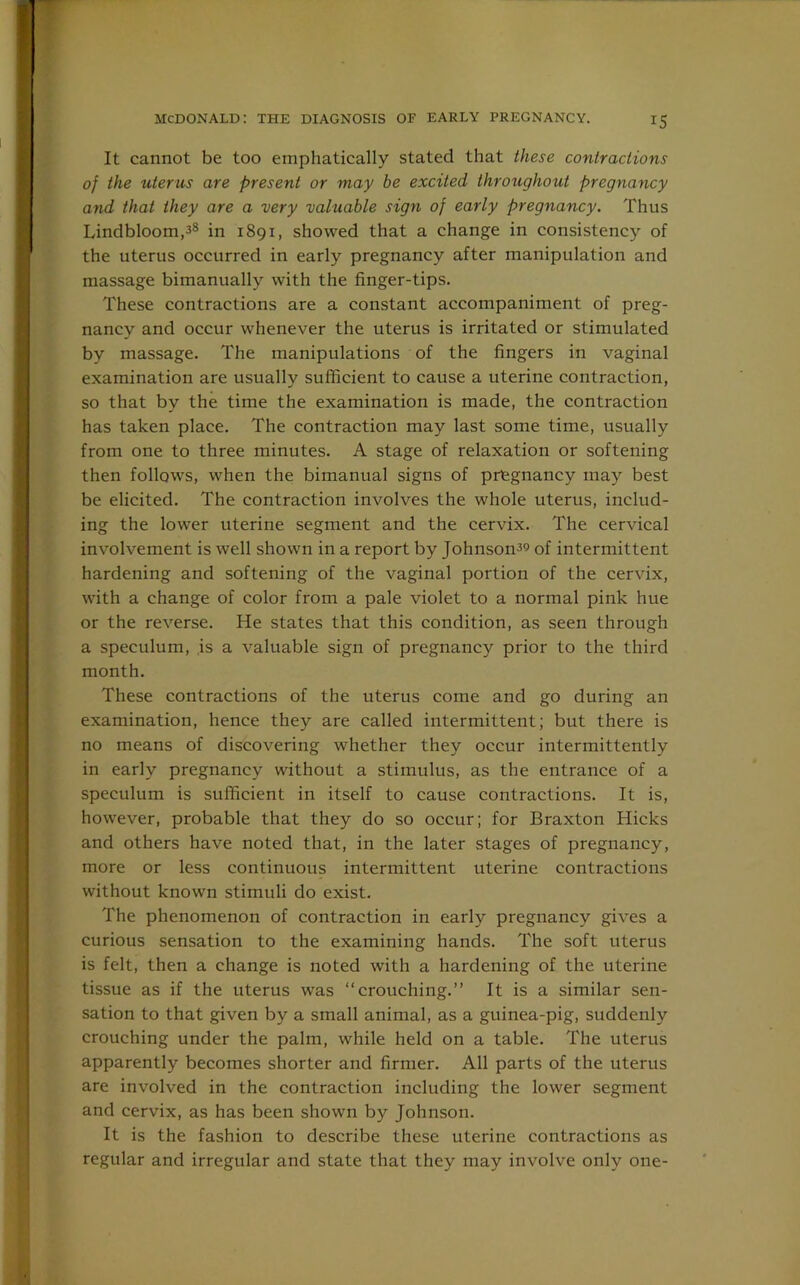 It cannot be too emphatically stated that these contractions of the uterus are present or may be excited throughout pregnancy and that they are a very valuable sign of early pregnancy. Thus Lindbloom,38 in 1891, showed that a change in consistency of the uterus occurred in early pregnancy after manipulation and massage bimanually with the finger-tips. These contractions are a constant accompaniment of preg- nancy and occur whenever the uterus is irritated or stimulated by massage. The manipulations of the fingers in vaginal examination are usually sufficient to cause a uterine contraction, so that by the time the examination is made, the contraction has taken place. The contraction may last some time, usually from one to three minutes. A stage of relaxation or softening then follows, when the bimanual signs of pregnancy may best be elicited. The contraction involves the whole uterus, includ- ing the lower uterine segment and the cervix. The cervical involvement is well shown in a report by Johnson39 of intermittent hardening and softening of the vaginal portion of the cervix, with a change of color from a pale violet to a normal pink hue or the reverse. He states that this condition, as seen through a speculum, is a valuable sign of pregnancy prior to the third month. These contractions of the uterus come and go during an examination, hence they are called intermittent; but there is no means of discovering whether they occur intermittently in early pregnancy without a stimulus, as the entrance of a speculum is sufficient in itself to cause contractions. It is, however, probable that they do so occur; for Braxton Hicks and others have noted that, in the later stages of pregnancy, more or less continuous intermittent uterine contractions without known stimuli do exist. The phenomenon of contraction in early pregnancy gives a curious sensation to the examining hands. The soft uterus is felt, then a change is noted with a hardening of the uterine tissue as if the uterus was “crouching.” It is a similar sen- sation to that given by a small animal, as a guinea-pig, suddenly crouching under the palm, while held on a table. The uterus apparently becomes shorter and firmer. All parts of the uterus are involved in the contraction including the lower segment and cervix, as has been shown by Johnson. It is the fashion to describe these uterine contractions as regular and irregular and state that they may involve only one-