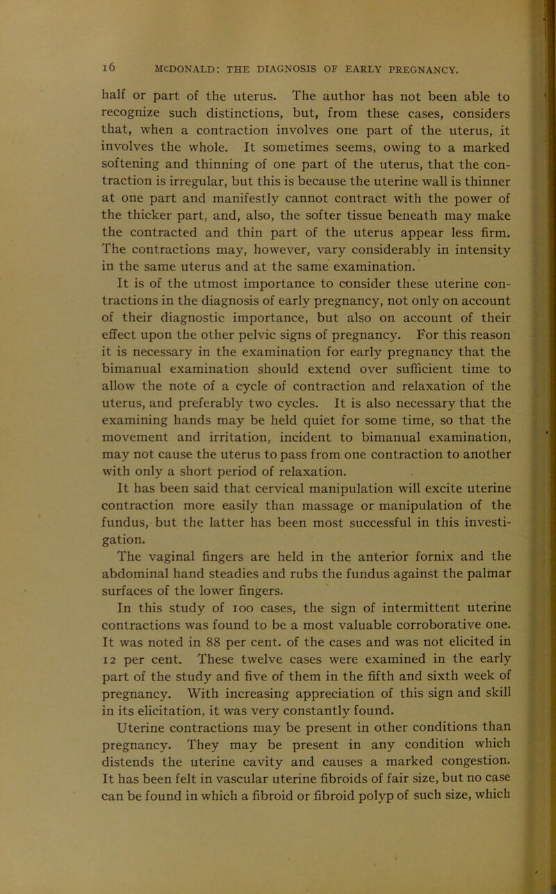 half or part of the uterus. The author has not been able to recognize such distinctions, but, from these cases, considers that, when a contraction involves one part of the uterus, it involves the whole. It sometimes seems, owing to a marked softening and thinning of one part of the uterus, that the con- traction is irregular, but this is because the uterine wall is thinner at one part and manifestly cannot contract with the power of the thicker part, and, also, the softer tissue beneath may make the contracted and thin part of the uterus appear less firm. The contractions may, however, vary considerably in intensity in the same uterus and at the same examination. It is of the utmost importance to consider these uterine con- tractions in the diagnosis of early pregnancy, not only on account of their diagnostic importance, but also on account of their effect upon the other pelvic signs of pregnancy. For this reason it is necessary in the examination for early pregnancy that the bimanual examination should extend over sufficient time to allow the note of a cycle of contraction and relaxation of the uterus, and preferably two cycles. It is also necessary that the examining hands may be held quiet for some time, so that the movement and irritation, incident to bimanual examination, may not cause the uterus to pass from one contraction to another with only a short period of relaxation. It has been said that cervical manipulation will excite uterine contraction more easily than massage or manipulation of the fundus, but the latter has been most successful in this investi- gation. The vaginal fingers are held in the anterior fornix and the abdominal hand steadies and rubs the fundus against the palmar surfaces of the lower fingers. In this study of ioo cases, the sign of intermittent uterine contractions was found to be a most valuable corroborative one. It was noted in 88 per cent, of the cases and was not elicited in 12 per cent. These twelve cases were examined in the early part of the study and five of them in the fifth and sixth week of pregnancy. With increasing appreciation of this sign and skill in its elicitation, it was very constantly found. Uterine contractions may be present in other conditions than pregnancy. They may be present in any condition which distends the uterine cavity and causes a marked congestion. It has been felt in vascular uterine fibroids of fair size, but no case can be found in which a fibroid or fibroid polyp of such size, which