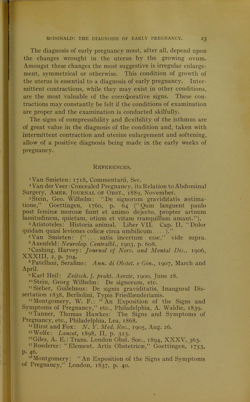 The diagnosis of early pregnancy must, after all, depend upon the changes wrought in the uterus by the growing ovum. Amongst these changes the most suggestive is irregular enlarge- ment, symmetrical or otherwise. This condition of growth of the uterus is essential to a diagnosis of early pregnancy. Inter- mittent contractions, while they may exist in other conditions, are the most valuable of the corroborative signs. These con- tractions may constantly be felt if the conditions of examination are proper and the examination is conducted skilfully. The signs of compressibility and flexibility of the isthmus are of great value in the diagnosis of the condition and, taken with intermittent contraction and uterine enlargement and softening, allow of a positive diagnosis being made in the early weeks of pregnancy. References. 'Van Smieten: 1718, Commentarii, Sec. 2 Van der Veer: Concealed Pregnancy, its Relation to Abdominal Surgery, AmEr. Journal of Obst., 1889, November. 3 Stein, Geo. Wilhelm: “ De signorum graviditatis sestima- tione,” Goettingen, 1760, p. 64 (“Qum languent paulo post feminae morosae fiunt et animo dejecto, propter artuum lassitudinem, quietam, otium et vitam tranquillam amant.”). 4Aristoteles: Historia animal. Liber VII. Cap. II, “Dolor quidam quasi leviones colicse circa umbilicum. . . .).” sVan Smieten: (“ . . . .satis incertum esse,” vide supra. 6Axenfeld: Neurolog. Centralbl., 1903, p. 608. 7Cushing, Harvey: Journal of Nerv. and Mental Dis., 1906, XXXIII, 2, p. 704. 8Patellani, Serafino: Ann. di Obstet. e Gin., 1907, March and April. 9Karl Heil: Zeitsch. f. prakt. Aerzte, 1900, June 28. 10Stein, Georg Wilhelm: De signorum, etc. Sieber, Guilelmus: De signis graviditatis, Inaugural Dis- sertation 1838, Berliolini, Typis Friedlaenderianis. Montgomery, W. F.: “An Exposition of the Signs and Symptoms of Pregnancy,” etc., Philadelphia, A. Waldie, 1839. 13 Tanner, Thomas Hawkes: The Signs and Symptoms of Pregnancy, etc., Philadelphia, Lea, 1868. 14Hirst and Fox: N. Y. Med. Rec., 1905, Aug. 26. I5Wolfe: Lancet, 1898, II, p. 323. l6Giles, A. E.: Trans. London Obst. Soc., 1894, XXXV, 363. I7Roederer: “Element. Artis Obstetricae,” Goettingen, 1753, p. 46. 18Montgomery: “An Exposition of the Signs and Symptoms of Pregnancy,” London, 1837, p. 40.